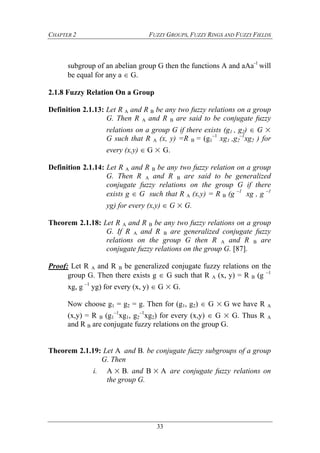 CHAPTER 2 FUZZY GROUPS, FUZZY RINGS AND FUZZY FIELDS
33
subgroup of an abelian group G then the functions A and aAa-1
will
be equal for any a  G.
2.1.8 Fuzzy Relation On a Group
Definition 2.1.13: Let R A and R B be any two fuzzy relations on a group
G. Then R A and R B are said to be conjugate fuzzy
relations on a group G if there exists (g1 , g2)  G ×
G such that R A (x, y) =R B = (g1
–1
xg1 ,g2
–1
xg2 ) for
every (x,y)  G × G.
Definition 2.1.14: Let R A and R B be any two fuzzy relation on a group
G. Then R A and R B are said to be generalized
conjugate fuzzy relations on the group G if there
exists g  G such that R A (x,y) = R B (g –1
xg , g –1
yg) for every (x,y)  G × G.
Theorem 2.1.18: Let R A and R B be any two fuzzy relations on a group
G. If R A and R B are generalized conjugate fuzzy
relations on the group G then R A and R B are
conjugate fuzzy relations on the group G. [87].
Proof: Let R A and R B be generalized conjugate fuzzy relations on the
group G. Then there exists g  G such that R A (x, y) = R B (g –1
xg, g –1
yg) for every (x, y)  G × G.
Now choose g1 = g2 = g. Then for (g1, g2)  G ×G we have R A
(x,y) = R B (g1
–1
xg1, g2
–1
xg2) for every (x,y)  G × G. Thus R A
and R B are conjugate fuzzy relations on the group G.
Theorem 2.1.19: Let Aand B. be conjugate fuzzy subgroups of a group
G. Then
i. A×B. and B×Aare conjugate fuzzy relations on
the group G.
 