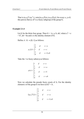 CHAPTER 2 FUZZY GROUPS, FUZZY RINGS AND FUZZY FIELDS
36
That is (a μA)p
(xy-1
) ≥ min{(a μA)p
(x), (a μA)p
(y)} for every x, yG.
this proves that (a A)p
is a fuzzy subgroup of the group G.
Example 2.1.4
Let G be the klein four group. Then G = {e, a, b, ab} where a2
= e
= b2
, ab = ba and e is the identity element of G.
Define A ‫׃‬ G  [0, 1] as follows:
 











abbxif
exif
axif
xA
,
4
1
1
2
1

Take the +ve fuzzy subset p as follows:
















abxif
bxif
axif
exif
xp
4
1
3
1
2
1
1
)(
Now we calculate the pseudo fuzzy cosets of A. For the identity
element e of the group G we have (eA)p
= A .
   













abbxif
axif
exif
xa
p
A
,
8
1
4
1
2
1

 