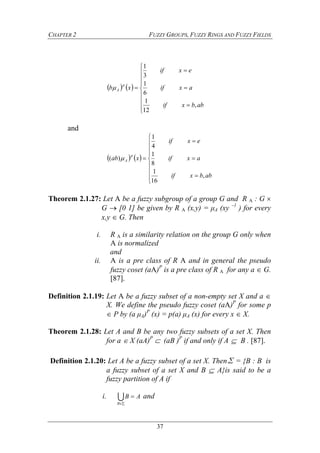 CHAPTER 2 FUZZY GROUPS, FUZZY RINGS AND FUZZY FIELDS
37
   













abbxif
axif
exif
xb
p
A
,
12
1
6
1
3
1

and
   













abbxif
axif
exif
xab
p
A
,
16
1
8
1
4
1
)( 
Theorem 2.1.27: Let A be a fuzzy subgroup of a group G and R A : G 
G  [0 1] be given by R A (x,y) = μA (xy –1
) for every
x,y  G. Then
i. R A is a similarity relation on the group G only when
A is normalized
and
ii. A is a pre class of R A and in general the pseudo
fuzzy coset (aA)P
is a pre class of R A for any a  G.
[87].
Definition 2.1.19: Let A be a fuzzy subset of a non-empty set X and a 
X. We define the pseudo fuzzy coset (aA)P
for some p
 P by (a μA)P
(x) = p(a) μA (x) for every x  X.
Theorem 2.1.28: Let A and B be any two fuzzy subsets of a set X. Then
for a  X (aA)P
 (aB )P
if and only if A  B . [87].
Definition 2.1.20: Let A be a fuzzy subset of a set X. Then∑ = {B : B is
a fuzzy subset of a set X and B  A}is said to be a
fuzzy partition of A if
i. 

B
AB and
 