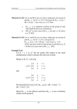 CHAPTER 2 FUZZY GROUPS, FUZZY RINGS AND FUZZY FIELDS
39
Theorem 2.1.32: Let A and B be any two fuzzy subgroups of a group G
and RB  A : G G  [ 0 ,1 ] be given by R B  A (x,y) =
(B  A )(xy –1
) for every x,y  G. Then
i. R B  A is a similarity relation on the group G only
when both B and A are normalized.
ii. (x A)P
is a pre class of R B  A for any x  G where
p  P. [87].
Theorem 2.1.33: Let  and B be any two fuzzy subgroups of a group G
and RA  B : G G  [ 0 ,1 ] be given by
R A  B (x,y) = (A  B )(xy –1
) for every x,y  G.
If B is any fuzzy subset of the group G such that η  A
 B then η is a pre class of R A  B . [87].
Example 2.1.6
Let G = { 1, , 2
}be the group with respect to the usual
multiplication, where  denotes the cube root of unity.
Define A, B : G  [0,1] by
 









2
5.0
6.0
10.1


xif
xif
xif
xA
and
 









2
3.0
4.0
15.0


xif
xif
xif
xB
We found that for every xG. RB  A(x,x) = (B  A )(xx –1
) =
(B  A )(1) = 0.5 .
Hence RB  A is not reflexive and hence RB  A is not a similarity
relation on the group G.
 