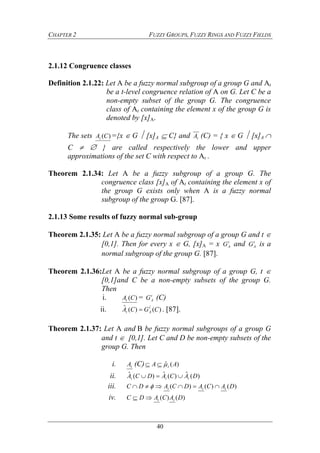 CHAPTER 2 FUZZY GROUPS, FUZZY RINGS AND FUZZY FIELDS
40
2.1.12 Congruence classes
Definition 2.1.22: Let A be a fuzzy normal subgroup of a group G and At
be a t-level congruence relation of A on G. Let C be a
non-empty subset of the group G. The congruence
class of At containing the element x of the group G is
denoted by [x]A.
The sets )(CAt ={x G  [x]A  C} and tA (C) = { x G  [x]A 
C   } are called respectively the lower and upper
approximations of the set C with respect to At .
Theorem 2.1.34: Let A be a fuzzy subgroup of a group G. The
congruence class [x]A of At containing the element x of
the group G exists only when A is a fuzzy normal
subgroup of the group G. [87].
2.1.13 Some results of fuzzy normal sub-group
Theorem 2.1.35: Let A be a fuzzy normal subgroup of a group G and t 
[0,1]. Then for every x  G, [x]A = x t
AG and t
AG is a
normal subgroup of the group G. [87].
Theorem 2.1.36:Let A be a fuzzy normal subgroup of a group G, t 
[0,1]and C be a non-empty subsets of the group G.
Then
i. )(CAt = t
AG (C)
ii. )()(ˆ ˆ
CGCA t
At  . [87].
Theorem 2.1.37: Let A andB be fuzzy normal subgroups of a group G
and t  [0,1]. Let C and D be non-empty subsets of the
group G. Then
i. tA (C) )(ˆ AA t
ii. )(ˆ)(ˆ)(ˆ DACADCA ttt 
iii. )()()( DACADCADC ttt  
iv. )()( DACADC tt
 
