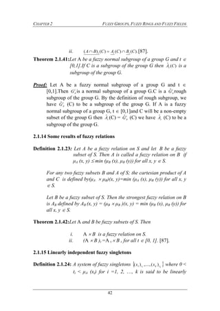 CHAPTER 2 FUZZY GROUPS, FUZZY RINGS AND FUZZY FIELDS
42
ii. ).()()()( CBCACBA ttt  [87].
Theorem 2.1.41:Let A be a fuzzy normal subgroup of a group G and t 
[0,1].If C is a subgroup of the group G then )(ˆ CAt is a
subgroup of the group G.
Proof: Let A be a fuzzy normal subgroup of a group G and t 
[0,1].Then t
AG is a normal subgroup of a group G.C is a t
AGˆ rough
subgroup of the group G. By the definition of rough subgroup, we
have t
AGˆ (C) to be a subgroup of the group G. If A is a fuzzy
normal subgroup of a group G, t  [0,1]and C will be a non-empty
subset of the group G then tAˆ (C) = t
AGˆ (C) we have tAˆ (C) to be a
subgroup of the group G.
2.1.14 Some results of fuzzy relations
Definition 2.1.23: Let A be a fuzzy relation on S and let B be a fuzzy
subset of S. Then A is called a fuzzy relation on B if
μA (x, y) min (μB (x), μB (y)) for all x, y  S.
For any two fuzzy subsets B and A of S; the cartesian product of A
and C is defined by(μA  μB)(x, y)=min (μA (x), μB (y)) for all x, y
 S.
Let B be a fuzzy subset of S. Then the strongest fuzzy relation on B
is AB defined by AB (x, y) = (μB  μB )(x, y) = min (μB (x), μB (y)) for
all x, y  S.
Theorem 2.1.42:Let A and B be fuzzy subsets of S. Then
i. A  B is a fuzzy relation on S.
ii. (A  B )t =A t  B t for all t  [0, 1]. [87].
2.1.15 Linearly independent fuzzy singletons
Definition 2.1.24: A system of fuzzy singletons  ktkt xx )(,....,)( 11 where 0 <
ti < μA (xi) for i =1, 2, …, k is said to be linearly
 