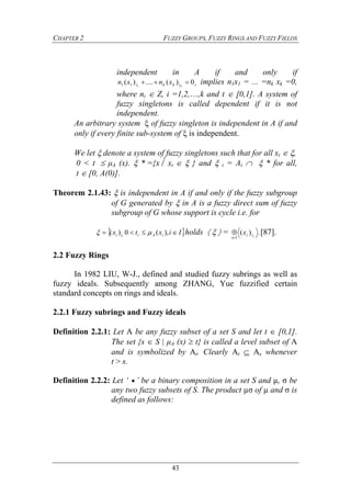 CHAPTER 2 FUZZY GROUPS, FUZZY RINGS AND FUZZY FIELDS
43
independent in A if and only if
ttkkt k
xnxn 0)(....)( 111  implies n1x1 = ... =nk xk =0,
where ni  Z, i =1,2,…,k and t  [0,1]. A system of
fuzzy singletons is called dependent if it is not
independent.
An arbitrary system  of fuzzy singleton is independent in A if and
only if every finite sub-system of  is independent.
We let  denote a system of fuzzy singletons such that for all xt  ,
0 < t  μA (x).  *={x xt   } and  t = At   * for all,
t  [0, A(0)].
Theorem 2.1.43:  is independent in A if and only if the fuzzy subgroup
of G generated by  in A is a fuzzy direct sum of fuzzy
subgroup of G whose support is cycle i.e. for
 Iixtx iAiti i
 ),(0)(  holds    = .)( iti
Ii
x

 [87].
2.2 Fuzzy Rings
In 1982 LIU, W-J., defined and studied fuzzy subrings as well as
fuzzy ideals. Subsequently among ZHANG, Yue fuzzified certain
standard concepts on rings and ideals.
2.2.1 Fuzzy subrings and Fuzzy ideals
Definition 2.2.1: Let A be any fuzzy subset of a set S and let t  [0,1].
The set {s  S | μA (x)  t} is called a level subset of A
and is symbolized by At. Clearly At  As whenever
t > s.
Definition 2.2.2: Let ‘  ’ be a binary composition in a set S and µ, σ be
any two fuzzy subsets of S. The product µσ of µ and σ is
defined as follows:
 