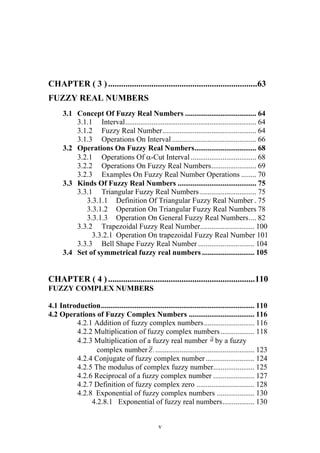 v
CHAPTER ( 3 ).....................................................................63
FUZZY REAL NUMBERS
3.1 Concept Of Fuzzy Real Numbers ...................................... 64
3.1.1 Interval...................................................................... 64
3.1.2 Fuzzy Real Number.................................................. 64
3.1.3 Operations On Interval ............................................. 66
3.2 Operations On Fuzzy Real Numbers................................. 68
3.2.1 Operations Of -Cut Interval................................... 68
3.2.2 Operations On Fuzzy Real Numbers........................ 69
3.2.3 Examples On Fuzzy Real Number Operations ........ 70
3.3 Kinds Of Fuzzy Real Numbers .......................................... 75
3.3.1 Triangular Fuzzy Real Numbers .............................. 75
3.3.1.1 Definition Of Triangular Fuzzy Real Number . 75
3.3.1.2 Operation On Triangular Fuzzy Real Numbers 78
3.3.1.3 Operation On General Fuzzy Real Numbers.... 82
3.3.2 Trapezoidal Fuzzy Real Number............................. 100
3.3.2.1 Operation On trapezoidal Fuzzy Real Number 101
3.3.3 Bell Shape Fuzzy Real Number .............................. 104
3.4 Set of symmetrical fuzzy real numbers ............................ 105
CHAPTER ( 4 )....................................................................110
FUZZY COMPLEX NUMBERS
4.1 Introduction.................................................................................. 110
4.2 Operations of Fuzzy Complex Numbers ................................... 116
4.2.1 Addition of fuzzy complex numbers........................... 116
4.2.2 Multiplication of fuzzy complex numbers.................. 118
4.2.3 Multiplication of a fuzzy real number a~
by a fuzzy
complex number .
~
Z ..................................................... 123
4.2.4 Conjugate of fuzzy complex number .......................... 124
4.2.5 The modulus of complex fuzzy number...................... 125
4.2.6 Reciprocal of a fuzzy complex number ...................... 127
4.2.7 Definition of fuzzy complex zero ............................... 128
4.2.8 Exponential of fuzzy complex numbers .................... 130
4.2.8.1 Exponential of fuzzy real numbers................. 130
 