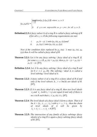 CHAPTER 2 FUZZY GROUPS, FUZZY RINGS AND FUZZY FIELDS
44
(μA μB)(x) =
     









.,exp0
,minsup
Szyallforzyasressiblenotisif
Szywherezy BA
zyx


Definition2.2.3:A fuzzy subset A of a ring R is called a fuzzy subring of R
if for all x, y  R the following requirements are met
i. μA (x – y)  min (μA (x), μA (y))and
ii. μA (xy)  min (μA (x), μA (y))
Now if the condition (ii)is replaced by μA (xy)  max (μA (x), μB
(y)) then A will be called a fuzzy ideal of R.
Theorem 2.2.1: Let A be any fuzzy subring / fuzzy ideal of a ring R. If,
for some x, y  R, μA (x) < μB (y), then μA (x – y) = μA (x) =
μA (y – x). [87].
Definition 2.2.4: Let A be any fuzzy subring / fuzzy ideal of a ring R and
let 0  t  μA (0). The subring / ideal At is called a
level subring / level ideal of A.
Theorem 2.2.2: A fuzzy subset A of a ring R is a fuzzy ideal of R if and
only if the level subsets At , t  Im(A) are ideals of R.
[87].
Theorem 2.2.3: If A is any fuzzy ideal of a ring R, then two level ideals
1tA and 2tA (with t1 < t2) are equal if and only if there is
no x in R such that t1  μA (x)  t2. [87].
Theorem 2.2.4: The level ideals of a fuzzy ideal A form a chain. That is if
Im A = {t0 , t1 ,… , tn } with t0 > … > tn , then the chain
of level ideals of A will be given by
......10
RAAA nttt  [87].
Theorem 2.2.5: The intersection of any family of fuzzy subrings (fuzzy
ideals) of a ring R is again a fuzzy subring (fuzzy ideal)
of R. [87].
 