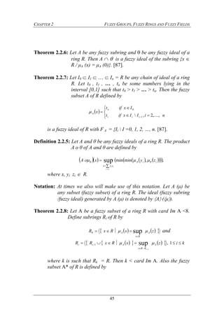 CHAPTER 2 FUZZY GROUPS, FUZZY RINGS AND FUZZY FIELDS
45
Theorem 2.2.6: Let A be any fuzzy subring and  be any fuzzy ideal of a
ring R. Then A   is a fuzzy ideal of the subring {x 
R / μA (x) = μA (0)}. [87].
Theorem 2.2.7: Let I0  I1    In = R be any chain of ideal of a ring
R. Let t0 , t1 , … , tn be some numbers lying in the
interval [0,1] such that t0 > t1 > … > tn. Then the fuzzy
subset A of R defined by
 







 niIIxift
Ixift
x
iii
o
A
,....,2, 1
0

is a fuzzy ideal of R with FA = {Ii  I =0, 1, 2, …, n. [87].
Definition 2.2.5: Let A and θ be any fuzzy ideals of a ring R. The product
A o θ of A and θ are defined by
         ,,minminsup iiA
zyx
zyxA
i
ii
 




where x, yi zi  R.
Notation: At times we also will make use of this notation. Let A (μ) be
any subset (fuzzy subset) of a ring R. The ideal (fuzzy subring
/fuzzy ideal) generated by A (μ) is denoted by A (μ).
Theorem 2.2.8: Let A be a fuzzy subset of a ring R with card Im A <8.
Define subrings Ri of R by
     zxRxR A
Rz
A  sup0

 and
        kizxRxRR A
RRz
Aii
i


 1,sup
1
1 
where k is such that Rk = R. Then k < card Im A. Also the fuzzy
subset A* of R is defined by
 