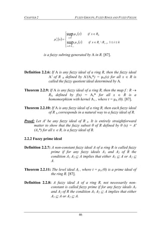 CHAPTER 2 FUZZY GROUPS, FUZZY RINGS AND FUZZY FIELDS
46
 
 
 













kiRRxifz
Rxifz
x
iiA
RRz
A
Rz
A
i
1, 1

0
sup
sup
1



is a fuzzy subring generated by A in R. [87].
Definition 2.2.6: If A is any fuzzy ideal of a ring R, then the fuzzy ideal
A' of R A defined by A'(Ax*) = μA(x) for all x  R is
called the fuzzy quotient ideal determined by A.
Theorem 2.2.9: If A is any fuzzy ideal of a ring R, then the map f : R 
RA defined by f(x) = Ax* for all x  R is a
homomorphism with kernel A t , where t = μA (0). [87].
Theorem 2.2.10: If A is any fuzzy ideal of a ring R, then each fuzzy ideal
of R A corresponds in a natural way to a fuzzy ideal of R.
Proof: Let A' be any fuzzy ideal of R A. It is entirely straightforward
matter to show that the fuzzy subset θ of R defined by θ (x) = A'
(Ax*) for all x  R, is a fuzzy ideal of R.
2.2.2 Fuzzy prime ideal
Definition 2.2.7: A non-constant fuzzy ideal A of a ring R is called fuzzy
prime if for any fuzzy ideals A1 and A2 of R the
condition A1 A2  A implies that either A1  A or A2 
A.
Theorem 2.2.11: The level ideal At , where t = μA (0) is a prime ideal of
the ring R. [87].
Definition 2.2.8: A fuzzy ideal A of a ring R, not necessarily non-
constant is called fuzzy prime if for any fuzzy ideals A1
and A2 of R the condition A1 A2  A implies that either
A1  A or A2  A.
 