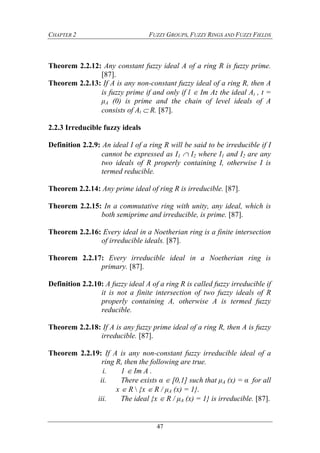 CHAPTER 2 FUZZY GROUPS, FUZZY RINGS AND FUZZY FIELDS
47
Theorem 2.2.12: Any constant fuzzy ideal A of a ring R is fuzzy prime.
[87].
Theorem 2.2.13: If A is any non-constant fuzzy ideal of a ring R, then A
is fuzzy prime if and only if l  Im A: the ideal At , t =
μA (0) is prime and the chain of level ideals of A
consists of At  R. [87].
2.2.3 Irreducible fuzzy ideals
Definition 2.2.9: An ideal I of a ring R will be said to be irreducible if I
cannot be expressed as I1  I2 where I1 and I2 are any
two ideals of R properly containing I, otherwise I is
termed reducible.
Theorem 2.2.14: Any prime ideal of ring R is irreducible. [87].
Theorem 2.2.15: In a commutative ring with unity, any ideal, which is
both semiprime and irreducible, is prime. [87].
Theorem 2.2.16: Every ideal in a Noetherian ring is a finite intersection
of irreducible ideals. [87].
Theorem 2.2.17: Every irreducible ideal in a Noetherian ring is
primary. [87].
Definition 2.2.10: A fuzzy ideal A of a ring R is called fuzzy irreducible if
it is not a finite intersection of two fuzzy ideals of R
properly containing A, otherwise A is termed fuzzy
reducible.
Theorem 2.2.18: If A is any fuzzy prime ideal of a ring R, then A is fuzzy
irreducible. [87].
Theorem 2.2.19: If A is any non-constant fuzzy irreducible ideal of a
ring R, then the following are true.
i. 1  Im A .
ii. There exists α  [0,1] such that μA (x) = α for all
x  R  {x  R / μA (x) = 1}.
iii. The ideal {x  R / μA (x) = 1} is irreducible. [87].
 
