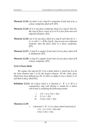 CHAPTER 2 FUZZY GROUPS, FUZZY RINGS AND FUZZY FIELDS
49
Theorem 2.2.24: An ideal A of a ring R is semiprime if and only if ψA is
a fuzzy semiprime ideal of R. [87].
Theorem 2.2.25: If A is any fuzzy semiprime ideal of a ring R, then RA,
the ring of fuzzy cosets of A in R is free from non-zero
nilpotent elements. [87].
Theorem 2.2.26: Let A be any fuzzy ideal of a ring R such that Im A =
{t, s} with t > s. If the ring R A has no non-zero nilpotent
elements, then the fuzzy ideal A is fuzzy semiprime.
[87].
Theorem 2.2.27: A ring R is regular if and only if every fuzzy ideal of R
is idempotent. [87].
Theorem 2.2.28: A ring R is regular if and only if every fuzzy ideal of R
is fuzzy semiprime. [87].
2.2.6 L-Fuzzy ideals
We replace the interval [0, 1] by a finite lattice L which has 0 to be
the least element and 1 to be the largest element. All the while, fuzzy
ideals have been defined over [0, 1] when we define it over a lattice L we
call them L-fuzzy ideal [91].
Definition 2.2.13: An L-fuzzy ideal is a function J : R  L (R is a
commutative ring with identity L stands for a lattice
with 0 and 1) satisfying the following axioms
i. J (x + y)  J (x)  J(y).
ii. J (–x) = J(x).
iii. J (xy)  J(x)  J(y).
Theorem 2.2.29:
i. A function J : R  L is a fuzzy ideal if and only if
J (x – y)  J (x)  J(y) and
J (xy)  J(x)  J(y).
 