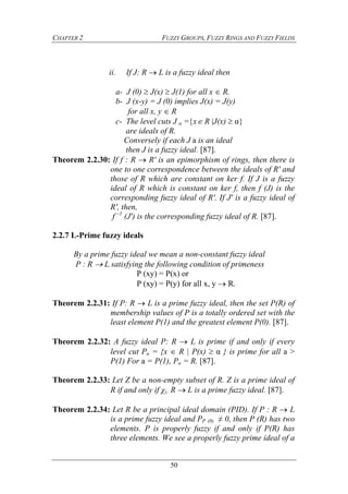 CHAPTER 2 FUZZY GROUPS, FUZZY RINGS AND FUZZY FIELDS
50
ii. If J: R  L is a fuzzy ideal then
a- J (0)  J(x)  J(1) for all x  R.
b- J (x-y) = J (0) implies J(x) = J(y)
for all x, y  R
c- The level cuts J α =x R J(x)  α
are ideals of R.
Conversely if each J a is an ideal
then J is a fuzzy ideal. [87].
Theorem 2.2.30: If f : R  R' is an epimorphism of rings, then there is
one to one correspondence between the ideals of R' and
those of R which are constant on ker f. If J is a fuzzy
ideal of R which is constant on ker f, then f (J) is the
corresponding fuzzy ideal of R'. If J' is a fuzzy ideal of
R', then,
f –1
(J') is the corresponding fuzzy ideal of R. [87].
2.2.7 L-Prime fuzzy ideals
By a prime fuzzy ideal we mean a non-constant fuzzy ideal
P : R  L satisfying the following condition of primeness
P (xy) = P(x) or
P (xy) = P(y) for all x, y  R.
Theorem 2.2.31: If P: R  L is a prime fuzzy ideal, then the set P(R) of
membership values of P is a totally ordered set with the
least element P(1) and the greatest element P(0). [87].
Theorem 2.2.32: A fuzzy ideal P: R  L is prime if and only if every
level cut Pα = {x  R | P(x)  α } is prime for all a >
P(1) For a = P(1), Pα = R. [87].
Theorem 2.2.33: Let Z be a non-empty subset of R. Z is a prime ideal of
R if and only if χz: R  L is a prime fuzzy ideal. [87].
Theorem 2.2.34: Let R be a principal ideal domain (PID). If P : R  L
is a prime fuzzy ideal and PP (0) ≠ 0, then P (R) has two
elements. P is properly fuzzy if and only if P(R) has
three elements. We see a properly fuzzy prime ideal of a
 