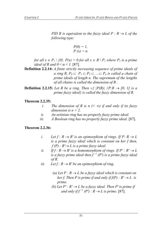 CHAPTER 2 FUZZY GROUPS, FUZZY RINGS AND FUZZY FIELDS
51
PID R is equivalent to the fuzzy ideal P : R  L of the
following type:
P(0) = 1,
P (x) = α
for all x  P1  {0}. P(x) = 0 for all x  R  P1 where P1 is a prime
ideal of R and 0 < α < 1. [87].
Definition 2.2.14: A finite strictly increasing sequence of prime ideals of
a ring R, P0  P1  P2  … Pn is called a chain of
prime ideals of length n. The supremum of the lengths
of all chains is called the dimension of R .
Definition 2.2.15: Let R be a ring. Then { |P(R)| ∕P:R  [0, 1] is a
prime fuzzy ideal} is called the fuzzy dimension of R.
Theorem 2.2.35:
i. The dimension of R is n (< ) if and only if its fuzzy
dimension is n + 2.
ii. An artinian ring has no properly fuzzy prime ideal.
iii. A Boolean ring has no properly fuzzy prime ideal. [87].
Theorem 2.2.36:
i. Let f : R  R' is an epimorphism of rings. If P: R  L
is a prime fuzzy ideal which is constant on ker f then,
f (P) : R' L is a prime fuzzy ideal.
ii. If f : R  R' is a homomorphism of rings. If P' : R'  L
is a fuzzy prime ideal then f –1
(P') is a prime fuzzy ideal
of R.
iii. Let f : R  R' be an epimorphism of ring.
(a) Let P : R  L be a fuzzy ideal which is constant on
ker f. Then P is prime if and only if f(P) : R'  L is
prime.
(b) Let P' : R'  L be a fuzzy ideal. Then P' is prime if
and only if f –1
(P') : R  L is prime. [87].
 