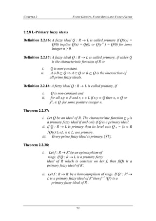 CHAPTER 2 FUZZY GROUPS, FUZZY RINGS AND FUZZY FIELDS
52
2.2.8 L-Primary fuzzy ideals
Definition 2.2.16: A fuzzy ideal Q : R  L is called primary if Q(xy) =
Q(0) implies Q(x) = Q(0) or Q(y n
) = Q(0) for some
integer n > 0.
Definition 2.2.17: A fuzzy ideal Q : R  L is called primary, if either Q
is the characteristic function of R or
i. Q is non-constant.
ii. A o B  Q  A  Q or B  Q is the intersection of
all prime fuzzy ideals.
Definition 2.2.18: A fuzzy ideal Q : R  L is called primary, if
i. Q is non-constant and
ii. for all x,y  R and r, s  L if x,y  Q then xr  Q or
yn
s  Q for some positive integer n.
Theorem 2.2.37:
i. Let Q be an ideal of R. The characteristic function χ Q is
a primary fuzzy ideal if and only if Q is a primary ideal.
ii. If Q : R  L is primary then its level cuts Q α = {x  R
∕Q(x)  α}, α  L, are primary.
iii. Every prime fuzzy ideal is primary. [87].
Theorem 2.2.38:
i. Let f : R  R' be an epimorphism of
rings. If Q : R  L is a primary fuzzy
ideal of R which is constant on ker f, then f(Q) is a
primary fuzzy ideal of R'.
ii. Let f : R  R' be a homomorphism of rings. If Q' : R' 
L is a primary fuzzy ideal of R' then f –1
(Q') is a
primary fuzzy ideal of R .
 