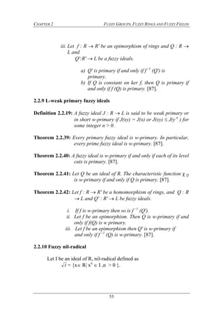 CHAPTER 2 FUZZY GROUPS, FUZZY RINGS AND FUZZY FIELDS
53
iii. Let f : R  R' be an epimorphism of rings and Q : R 
L and
Q':R'  L be a fuzzy ideals.
a) Q' is primary if and only if f –1
(Q') is
primary.
b) If Q is constant on ker f, then Q is primary if
and only if f (Q) is primary. [87].
2.2.9 L-weak primary fuzzy ideals
Definition 2.2.19: A fuzzy ideal J : R  L is said to be weak primary or
in short w-primary if J(xy) = J(x) or J(xy)  J(y n
) for
some integer n > 0.
Theorem 2.2.39: Every primary fuzzy ideal is w-primary. In particular,
every prime fuzzy ideal is w-primary. [87].
Theorem 2.2.40: A fuzzy ideal is w-primary if and only if each of its level
cuts is primary. [87].
Theorem 2.2.41: Let Q be an ideal of R. The characteristic function χ Q
is w-primary if and only if Q is primary. [87].
Theorem 2.2.42: Let f : R  R' be a homomorphism of rings, and Q : R
 L and Q' : R'  L be fuzzy ideals.
i. If f is w-primary then so is f –1
(Q').
ii. Let f be an epimorphism. Then Q is w-primary if and
only if f(Q) is w primary.
iii. Let f be an epimorphism then Q' is w-primary if
and only if f –1
(Q) is w-primary. [87].
2.2.10 Fuzzy nil-radical
Let I be an ideal of R, nil-radical defined as
I = {x R xn
 I ,n > 0 }.
 