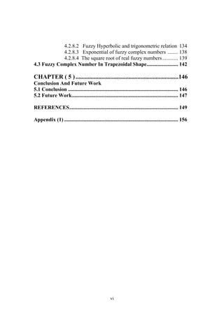 vi
4.2.8.2 Fuzzy Hyperbolic and trigonometric relation 134
4.2.8.3 Exponential of fuzzy complex numbers ........ 138
4.2.8.4 The square root of real fuzzy numbers............ 139
4.3 Fuzzy Complex Number In Trapezoidal Shape........................ 142
CHAPTER ( 5 )....................................................................146
Conclusion And Future Work
5.1 Conclusion .................................................................................... 146
5.2 Future Work................................................................................. 147
REFERENCES................................................................................... 149
Appendix (1) ....................................................................................... 156
 