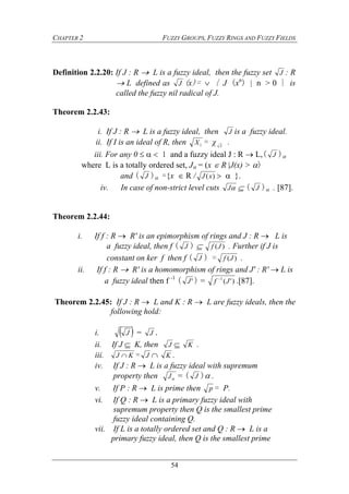 CHAPTER 2 FUZZY GROUPS, FUZZY RINGS AND FUZZY FIELDS
54
Definition 2.2.20: If J : R  L is a fuzzy ideal, then the fuzzy set J : R
 L defined as J (x)=  { J (xn
)  n > 0 } is
called the fuzzy nil radical of J.
Theorem 2.2.43:
i. If J : R  L is a fuzzy ideal, then J is a fuzzy ideal.
ii. If I is an ideal of R, then 1X = χ I
.
iii. For any 0    1 and a fuzzy ideal J : R  L,( J )
where L is a totally ordered set, J = (x  R J(x) > )
and ( J ) ={x  R / )(xJ   }.
iv. In case of non-strict level cuts J  ( J ) . [87].
Theorem 2.2.44:
i. If f : R  R' is an epimorphism of rings and J : R  L is
a fuzzy ideal, then f ( J )  )(Jf . Further if J is
constant on ker f then f ( J ) = )(Jf .
ii. If f : R  R' is a homomorphism of rings and J' : R'  L is
a fuzzy ideal then f -1
( 'J ) = )'(1
Jf 
.[87].
Theorem 2.2.45: If J : R  L and K : R  L are fuzzy ideals, then the
following hold:
i.  J = J .
ii. If J  K, then J  K .
iii. KJ  = J  K .
iv. If J : R  L is a fuzzy ideal with supremum
property then J = ( J ) .
v. If P : R  L is prime then p = P.
vi. If Q : R  L is a primary fuzzy ideal with
supremum property then Q is the smallest prime
fuzzy ideal containing Q.
vii. If L is a totally ordered set and Q : R  L is a
primary fuzzy ideal, then Q is the smallest prime
 