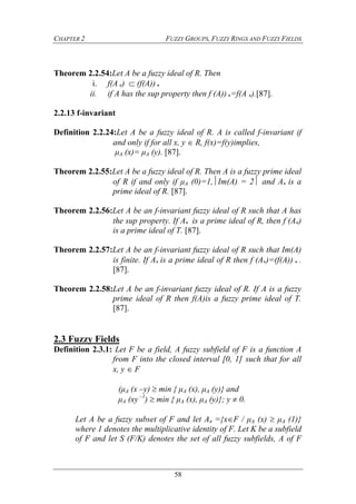 CHAPTER 2 FUZZY GROUPS, FUZZY RINGS AND FUZZY FIELDS
58
Theorem 2.2.54:Let A be a fuzzy ideal of R. Then
i. f(A)  (f(A)) 
ii. if A has the sup property then f (A)) =f(A ).[87].
2.2.13 f-invariant
Definition 2.2.24:Let A be a fuzzy ideal of R. A is called f-invariant if
and only if for all x, y  R, f(x)=f(y)implies,
μA (x)= μA (y). [87].
Theorem 2.2.55:Let A be a fuzzy ideal of R. Then A is a fuzzy prime ideal
of R if and only if μA (0)=1,Im(A) = 2 and A is a
prime ideal of R. [87].
Theorem 2.2.56:Let A be an f-invariant fuzzy ideal of R such that A has
the sup property. If A is a prime ideal of R, then f (A)
is a prime ideal of T. [87].
Theorem 2.2.57:Let A be an f-invariant fuzzy ideal of R such that Im(A)
is finite. If A is a prime ideal of R then f (A)=(f(A))  .
[87].
Theorem 2.2.58:Let A be an f-invariant fuzzy ideal of R. If A is a fuzzy
prime ideal of R then f(A)is a fuzzy prime ideal of T.
[87].
2.3 Fuzzy Fields
Definition 2.3.1: Let F be a field, A fuzzy subfield of F is a function A
from F into the closed interval [0, 1] such that for all
x, y F
(μA (x –y)  min { μA (x), μA (y)} and
μA (xy –1
)  min { μA (x), μA (y)}; y  0.
Let A be a fuzzy subset of F and let A ={xF / μA (x)  μA (1)}
where 1 denotes the multiplicative identity of F. Let K be a subfield
of F and let S (F/K) denotes the set of all fuzzy subfields, A of F
 