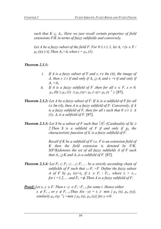 CHAPTER 2 FUZZY GROUPS, FUZZY RINGS AND FUZZY FIELDS
59
such that K  A. Here we just recall certain properties of field
extensions F/K in terms of fuzzy subfields and conversely.
Let A be a fuzzy subset of the field F. For 0  t  1, let At ={x  F /
μA (x)  t}.Then A=At when t = μA (1).
Theorem 2.3.1:
i. If A is a fuzzy subset of F and s, t Im (A), the image of
A, then s  t if and only if As At and s =t if and only if
As =At.
ii. If A is a fuzzy subfield of F ,then for all x  F, x  0,
μA (0)  μA (1)  μA (x)= μA (–x)= μA (x –1
). [87].
Theorem 2.3.2: Let A be a fuzzy subset of F. If At is a subfield of F for all
t Im (A), then A is a fuzzy subfield of F. Conversely, if A
is a fuzzy subfield of F, then for all t such that 0  t  A
(1), At is a subfield of F. [87].
Theorem 2.3.3: Let S be a subset of F such that S (Cardinality of S) 
2.Then S is a subfield of F if and only if S, the
characteristic function of S, is a fuzzy subfield of F.
Recall if K be a subfield of F i.e. F is an extension field of
K then the field extension is denoted by F/K.
S(F/K)denotes the set of all fuzzy subfields A of F such
that A  K and A is a subfield of F. [87].
Theorem 2.3.4: Let F1  F2  Fi  be a strictly ascending chain of
subfields of F such that  Fi =F. Define the fuzzy subset
A of F by μA (x)=ti, if x  Fi  Fi–1 where ti > ti+1
for i =1,2, and Fo = .Then A is a fuzzy subfield of F.
Proof: Let x, y  F. Then x –y  Fi  Fi –1 for some i. Hence either
x  Fi –1 or y  Fi –1.Thus A(x –y) = ti  min { μA (x), μA (y)},
similarly μA (xy –1
) =min { μA (x), μA (y)} for y  0.
 