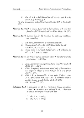 CHAPTER 2 FUZZY GROUPS, FUZZY RINGS AND FUZZY FIELDS
61
iii. For all A,B  S (F/K) and for all At  LA and Bs  LB
either At  Bs or Bs  At.
We give a necessary and sufficient condition for F/K to be simple.
[87].
Theorem 2.3.13:F/K is simple if and only if there exists c  F such that
for all AS (F/K) and for all x  F, μC (c) μA (x). [87].
Theorem 2.3.14: Suppose that [F: K] <. Then the following conditions
are equivalent.
i. F/K has a finite number of intermediate fields.
ii. There exists C1, C2,…,Cn  S(F/K) such that for all
A  S(F/K). LA  LC1    LCn.
iii. There exists c  F such that for all A  S (F/K)and for
all x  F, μC (c)  μA (x).
Theorem 2.3.15: Let F/K be a field extension where K has characteristic
p >0 and let c  F. Then
i. K(c) / K is separable algebraic if and only if for all A  S
(F/K), A(c) = A(c p
).
ii. K(c) / K is pinely inseparable if and only if there exists a
non-negative integer e such that for all A  S (F/K),
A (cpe
) = A(1).
iii. K(c) / K is inseparable if and only if there exists
A  S (F/K) such that A(c) < A(c p
) and there exists a
positive integer e such that for all A  S (F/K)
A(c p e
) = A(c p e-1
) [87].
Definition 2.3.2: A non-empty set (R, +,  ) with two binary operations
‘+’and '  ' is said to be a biring if R =R1  R2 where
R1 and R2 are proper subsets of R and
i. (R1, +,  ) is a ring.
ii. (R2, +,  ) is a ring.
 