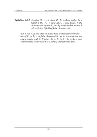 CHAPTER 2 FUZZY GROUPS, FUZZY RINGS AND FUZZY FIELDS
62
Definition 2.3.3: A biring (R, +,  ) where R =R1  R2 is said to be a
bifield if (R1, +,  )and (R2,+,  )are fields. If the
characteristic of both R1 and R2 are finite then we say R
=R1  R2 is a bifield of finite characteristic.
If in R =R1  R2 one of R1 or R2 is a field of characteristic 0 and
one of R1 or R2 is of finite characteristic we do not associate any
characteristic with it. If either R1 or R2 in R =R1  R2 is zero
characteristic then we say R is a field of characteristic zero.
 