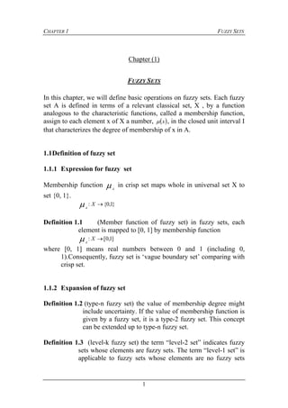 CHAPTER 1 FUZZY SETS
1
Chapter (1)
FUZZY SETS
In this chapter, we will define basic operations on fuzzy sets. Each fuzzy
set A is defined in terms of a relevant classical set, X , by a function
analogous to the characteristic functions, called a membership function,
assign to each element x of X a number,  x , in the closed unit interval I
that characterizes the degree of membership of x in A.
1.1Definition of fuzzy set
1.1.1 Expression for fuzzy set
Membership function A
in crisp set maps whole in universal set X to
set {0, 1}.
}1,0{: X
A

Definition 1.1 (Member function of fuzzy set) in fuzzy sets, each
element is mapped to [0, 1] by membership function
]1,0[: X
A

where [0, 1] means real numbers between 0 and 1 (including 0,
1).Consequently, fuzzy set is ‘vague boundary set’ comparing with
crisp set.
1.1.2 Expansion of fuzzy set
Definition 1.2 (type-n fuzzy set) the value of membership degree might
include uncertainty. If the value of membership function is
given by a fuzzy set, it is a type-2 fuzzy set. This concept
can be extended up to type-n fuzzy set.
Definition 1.3 (level-k fuzzy set) the term “level-2 set” indicates fuzzy
sets whose elements are fuzzy sets. The term “level-1 set” is
applicable to fuzzy sets whose elements are no fuzzy sets
 