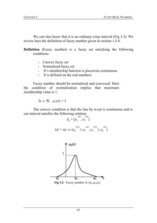 CHAPTER 3 FUZZY REAL NUMBERS
65
We can also know that it is an ordinary crisp interval (Fig 3.3). We
review here the definition of fuzzy number given in section 1.5.4.
Definition (Fuzzy number) is a fuzzy set satisfying the following
conditions
- Convex fuzzy set
- Normalized fuzzy set
- It’s membership function is piecewise continuous.
- It is defined on the real numbers.
Fuzzy number should be normalized and convexed. Here
the condition of normalization implies that maximum
membership value is 1.
x  , µA(x) = 1
The convex condition is that the line by α-cut is continuous and α-
cut interval satisfies the following relation.
Aα = [a1
(α)
, a3
(α)
]
(α′ < α)  (a1
(α′)
≤ a1
(α)
, a3
(α′)
≥ a3
(α)
)
Fig 3.2: Fuzzy number A=[a1,a2,a3]
 