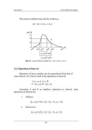 CHAPTER 3 FUZZY REAL NUMBERS
66
The convex condition may also be written as,
(α′ < α)  (A α  A α′)
3.1.3 Operation of Interval
Operation of fuzzy number can be generalized from that of
crisp interval. Let’s have a look at the operations of interval.
 a1, a3, b1, b3  
A = [a1, a3], B = [b1, b3]
Assuming A and B as numbers expressed as interval, main
operations of interval are
i. Addition
[a1, a3] (+) [b1, b3] = [a1 + b1, a3 + b3]
ii. Subtraction
[a1, a3] (-) [b1, b3] = [a1 - b3, a3 - b1]
Fig 3.3: α-cut of fuzzy number (α’ < α)  (A α  A α′)
 
