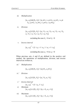 CHAPTER 3 FUZZY REAL NUMBERS
67
iii. Multiplication
[a1, a3] () [b1, b3] = [a1  b1  a1  b3  a3  b1  a3 
b3, a1  b1  a1  b3  a3  b1  a3  b3]
iv. Division
[a1, a3] (/) [b1, b3] = [a1 / b1  a1 / b3  a3 / b1  a3 / b3,
a1 / b1  a1 / b3  a3 / b1  a3 / b3]
excluding the case b1 = 0 or b3 = 0
v. Inverse interval
[a1, a3]
- 1
= [1 / a1  1 / a3, 1 / a1  1 / a3]
excluding the case a1 = 0 or a3 = 0
When previous sets A and B are defined in the positive real
number, the operations of multiplication, division, and inverse
interval are written as,
iii.' Multiplication
[a1, a3] () [b1, b3] = [a1 b1, a3  b3]
iv.' Division
[a1, a3] (/) [b1, b3] = [a1 / b3, a3 / b1]
v.' Inverse Interval
[a1, a3]
- 1
= [1 / a3, 1 / a1]
vi. Minimum
[a1, a3] () [b1, b3] = [a1  b1, a3  b3]
vii. Maximum
[a1, a3] () [b1, b3] = [a1  b1, a3  b3]
 