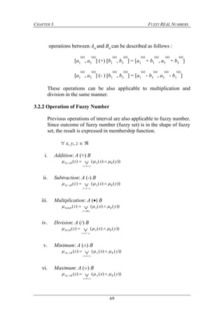 CHAPTER 3 FUZZY REAL NUMBERS
69
operations between Aα and Bα can be described as follows :
[a1
(α)
, a3
(α)
] (+) [b1
(α)
, b3
(α)
] = [a1
(α)
+ b1
(α)
, a3
(α)
+ b3
(α)
]
[a1
(α)
, a3
(α)
] (- ) [b1
(α)
, b3
(α)
] = [a1
(α)
- b3
(α)
, a3
(α)
- b1
(α)
]
These operations can be also applicable to multiplication and
division in the same manner.
3.2.2 Operation of Fuzzy Number
Previous operations of interval are also applicable to fuzzy number.
Since outcome of fuzzy number (fuzzy set) is in the shape of fuzzy
set, the result is expressed in membership function.
 x, y, z  
i. Addition: A (+) B
))()(()()( yxz BA
yxz
BA   

ii. Subtraction: A (-) B
))()(()()( yxz BA
yxz
BA   

iii. Multiplication: A () B
))()(()()( yxz BA
yxz
BA   

iv. Division: A (/) B
))()(()(
/
(/) yxz BA
yxz
BA   
v. Minimum: A () B
))()(()()( yxz BA
yxz
BA   

vi. Maximum: A () B
))()(()()( yxz BA
yxz
BA   

 