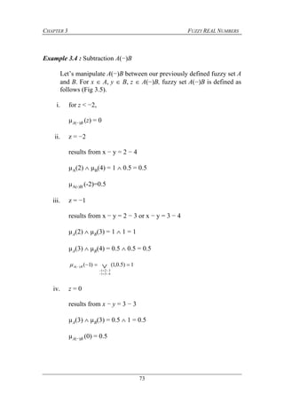 CHAPTER 3 FUZZY REAL NUMBERS
73
Example 3.4 : Subtraction A(−)B
Let’s manipulate A(−)B between our previously defined fuzzy set A
and B. For x  A, y  B, z  A(−)B, fuzzy set A(−)B is defined as
follows (Fig 3.5).
i. for z < −2,
µA(−)B (z) = 0
ii. z = −2
results from x − y = 2 − 4
µA(2)  µB(4) = 1  0.5 = 0.5
µA(-)B (-2)=0.5
iii. z = −1
results from x − y = 2 − 3 or x − y = 3 − 4
µA(2)  µB(3) = 1  1 = 1
µA(3)  µB(4) = 0.5  0.5 = 0.5
1)5.0,1()1(
431
321
)(  


 BA
iv. z = 0
results from x − y = 3 − 3
µA(3)  µB(3) = 0.5  1 = 0.5
µA(−)B (0) = 0.5
 