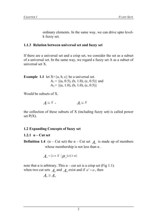 CHAPTER 1 FUZZY SETS
2
ordinary elements. In the same way, we can drive upto level-
k fuzzy set.
1.1.3 Relation between universal set and fuzzy set
If there are a universal set and a crisp set, we consider the set as a subset
of a universal set. In the same way, we regard a fuzzy set A as a subset of
universal set X.
Example 1.1 let X={a, b, c} be a universal set.
A1 = {(a, 0.5), (b, 1.0), (c, 0.5)} and
A2 = {(a, 1.0), (b, 1.0), (c, 0.5)}
Would be subsets of X.
XA 1
, XA 2
the collection of these subsets of X (including fuzzy set) is called power
set P(X).
1.2 Expanding Concepts of fuzzy set
1.2.1 α – Cut set
Definition 1.4 (α – Cut set) the α – Cut set A
is made up of members
whose membership is not less than α .
})({ 
 xXx
AA
note that α is arbitrary. This α – cut set is a crisp set (Fig 1.1).
when two cut sets A
and A
exist and if   , then
AA  

 