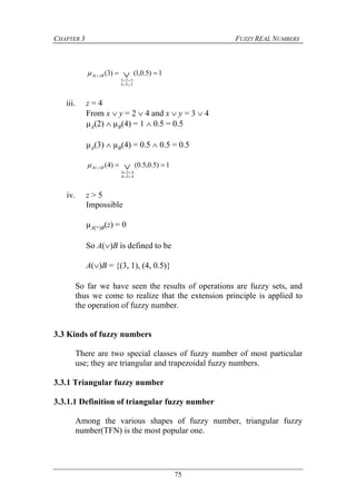 CHAPTER 3 FUZZY REAL NUMBERS
75
1)5.0,1()3(
333
323
)(  


 BA
iii. z = 4
From x  y = 2  4 and x  y = 3  4
µA(2)  µB(4) = 1  0.5 = 0.5
µA(3)  µB(4) = 0.5  0.5 = 0.5
1)5.0,5.0()4(
434
424
)(  


 BA
iv. z > 5
Impossible
µA()B(z) = 0
So A()B is defined to be
A()B = {(3, 1), (4, 0.5)}
So far we have seen the results of operations are fuzzy sets, and
thus we come to realize that the extension principle is applied to
the operation of fuzzy number.
3.3 Kinds of fuzzy numbers
There are two special classes of fuzzy number of most particular
use; they are triangular and trapezoidal fuzzy numbers.
3.3.1 Triangular fuzzy number
3.3.1.1 Definition of triangular fuzzy number
Among the various shapes of fuzzy number, triangular fuzzy
number(TFN) is the most popular one.
 