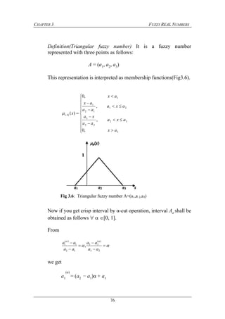 CHAPTER 3 FUZZY REAL NUMBERS
76
Definition(Triangular fuzzy number) It is a fuzzy number
represented with three points as follows:
A = (a1, a2, a3)
This representation is interpreted as membership functions(Fig3.6).



















3
32
23
3
21
12
1
1
)(
,0
,
,
,0
)(
ax
axa
aa
xa
axa
aa
ax
ax
xA
Now if you get crisp interval by α-cut operation, interval Aa shall be
obtained as follows   [0, 1].
From








23
)(
33
12
1
)(
1
,
aa
aa
aa
aa
we get
a1
(α)
= (a2 − a1)α + a1
Fig 3.6: Triangular fuzzy number A=(a1,a 2,a3)
 