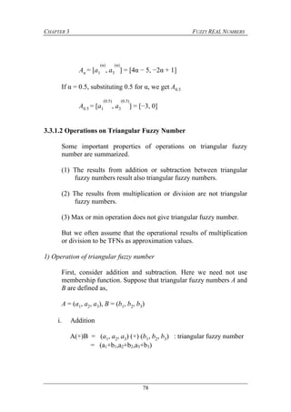 CHAPTER 3 FUZZY REAL NUMBERS
78
Aα = [a1
(α)
, a3
(α)
] = [4α − 5, −2α + 1]
If α = 0.5, substituting 0.5 for α, we get A0.5
A0.5 = [a1
(0.5)
, a3
(0.5)
] = [−3, 0]
3.3.1.2 Operations on Triangular Fuzzy Number
Some important properties of operations on triangular fuzzy
number are summarized.
(1) The results from addition or subtraction between triangular
fuzzy numbers result also triangular fuzzy numbers.
(2) The results from multiplication or division are not triangular
fuzzy numbers.
(3) Max or min operation does not give triangular fuzzy number.
But we often assume that the operational results of multiplication
or division to be TFNs as approximation values.
1) Operation of triangular fuzzy number
First, consider addition and subtraction. Here we need not use
membership function. Suppose that triangular fuzzy numbers A and
B are defined as,
A = (a1, a2, a3), B = (b1, b2, b3)
i. Addition
A(+)B = (a1, a2, a3) (+) (b1, b2, b3) : triangular fuzzy number
= (a1+b1,a2+b2,a3+b3)
 