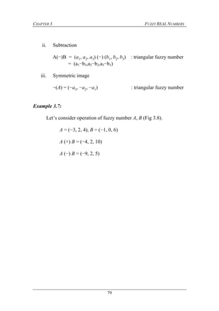 CHAPTER 3 FUZZY REAL NUMBERS
79
ii. Subtraction
A(−)B = (a1, a2, a3) (−) (b1, b2, b3) : triangular fuzzy number
= (a1−b3,a2−b2,a3−b1)
iii. Symmetric image
−(A) = (−a3, −a2, −a1) : triangular fuzzy number
Example 3.7:
Let’s consider operation of fuzzy number A, B (Fig 3.8).
A = (−3, 2, 4), B = (−1, 0, 6)
A (+) B = (−4, 2, 10)
A (−) B = (−9, 2, 5)
 