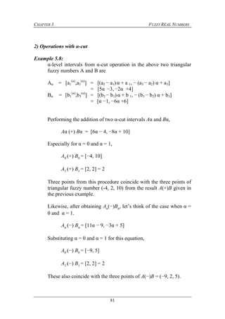 CHAPTER 3 FUZZY REAL NUMBERS
81
2) Operations with α-cut
Example 5.8:
α-level intervals from α-cut operation in the above two triangular
fuzzy numbers A and B are
Aα = [a1
(α)
,a3
(α)
] = [(a2 − a1) α + a 1, − (a3 − a2) α + a3]
= [5α −3, −2α +4]
Bα = [b1
(α)
,b3
(α)
] = [(b2 − b1) α + b 1, − (b3 − b2) α + b3]
= [α −1, −6α +6]
Performing the addition of two α-cut intervals Aα and Bα,
Aα (+) Bα = [6α − 4, −8α + 10]
Especially for α = 0 and α = 1,
A0 (+) B0 = [−4, 10]
A1 (+) B1 = [2, 2] = 2
Three points from this procedure coincide with the three points of
triangular fuzzy number (-4, 2, 10) from the result A(+)B given in
the previous example.
Likewise, after obtaining Aα(−)Bα, let’s think of the case when α =
0 and α = 1.
Aα (−) Bα = [11α − 9, −3α + 5]
Substituting α = 0 and α = 1 for this equation,
A0 (−) B0 = [−9, 5]
A1 (−) B1 = [2, 2] = 2
These also coincide with the three points of A(−)B = (−9, 2, 5).
 