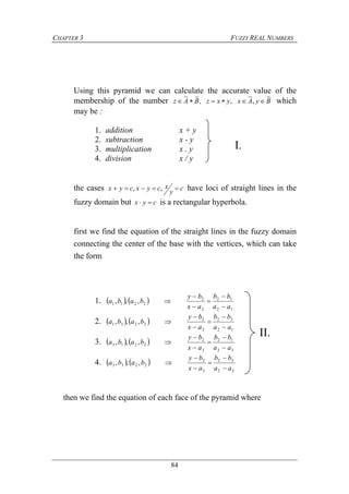 CHAPTER 3 FUZZY REAL NUMBERS
84
Using this pyramid we can calculate the accurate value of the
membership of the number ByAxyxzBAz
~
,
~
,,
~~
 which
may be :
1. addition x + y
2. subtraction x - y
3. multiplication x . y
4. division x / y
the cases c
y
xcyxcyx  ,, have loci of straight lines in the
fuzzy domain but cyx  is a rectangular hyperbola.
first we find the equation of the straight lines in the fuzzy domain
connecting the center of the base with the vertices, which can take
the form
1.    
12
12
2
2
2211 ,,,
aa
bb
ax
by
baba






2.    
12
32
2
2
2231 ,,,
aa
bb
ax
by
baba






3.    
32
12
2
2
2213 ,,,
aa
bb
ax
by
baba






4.    
32
32
2
2
2233 ,,,
aa
bb
ax
by
baba






then we find the equation of each face of the pyramid where
II.
I.
 