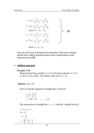 CHAPTER 3 FUZZY REAL NUMBERS
85
32
3
32
12
1
12
1
:
1
:
bb
b
y
bb
bb
b
y
bb










where .321 bbb 
32
3
32
12
1
12
1
:
1
:
aa
a
x
aa
aa
a
x
aa










where .321 aaa 
Any one of the loci in I intersect the boundary of the fuzzy domain
and the lines in II in specified points whose memberships can be
determined from III.
 Addition operation
Example 3.10:
Represent the fuzzy number x+y=5 on the fuzzy domain BA
~~
 if
xA(-3, 2,4), yB(-1, 0,6). Hence find  5 in BA
~~
 .
Solution: Fig 3.10
First we find the equation of straight line     6,4,0,2
24
06
2
0





x
y
  )1.....(..........23  xy
The intersection of straight line 5 yx with the straight lin in(1):
III
4
9
4
11
4
20
4
11
114
563




y
x
x
xx
1.
2.
3.
4.
 