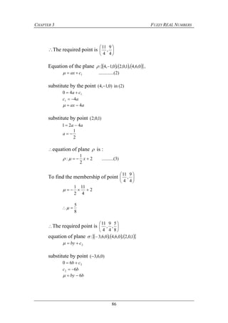 CHAPTER 3 FUZZY REAL NUMBERS
86
The required point is 





4
9
,
4
11
Equation of the plane       0,6,4,1,0,2,0,1,4:  ,
)2...(..........1cax 
substitute by the point )0,1,4(  in (2)
140 ca 
ac 41 
aax 4
substitute by point )1,0,2(
aa 421 
2
1
a
equation of plane  is :
)3(..........2
2
1
:  x
To find the membership of point 





4
9
,
4
11
2
4
11
2
1

8
5

The required point is 





8
5
,
4
9
,
4
11
equation of plane       1,0,2,0,6,4,0,6,3: 
2cby 
substitute by point )0,6,3(
260 cb 
bc 62 
bby 6
 