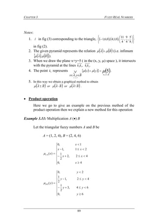 CHAPTER 3 FUZZY REAL NUMBERS
89
Notes:
1. l in fig (3) corresponding to the triangle,    













8
5
,
4
9
,
4
11
,0,1,4,0,6,1
in fig (2).
2. The given pyramid represents the relation    BA
~~
  (i.e. infimum
    BA
~
,
~
 ).
3. When we draw the plane x+y=5 ( in the (x, y, µ) space ), it intersects
with the pyramid at the lines ., 2113 kkkk
4. The point 1k represents       5~~
5
~
,
~
5

BA
yx
ByAx
yx





.
5. In this way we obtain a graphical method to obtain
     BAorBAorBA
~
/
~~~~~
  .
 Product operation
Here we go to give an example on the previous method of the
product operation then we explain a new method for this operation
Example 3.11: Multiplication A () B
Let the triangular fuzzy numbers A and B be
A = (1, 2, 4), B = (2, 4, 6)













4,0
42,2
2
1
21,1
1,0
)()(
x
xx
xx
x
xA














6,0
64,3
2
1
42,1
2
1
2,0
)()(
y
yy
yy
y
yB
 