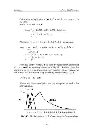 CHAPTER 3 FUZZY REAL NUMBERS
90
Calculating multiplication A () B of A and B, z = x  y = 8 is
possible
when z = 2  4 or z = 4  2
A()B =  8yx
[A(2)  B(4), A(4)  B(2),…]
=  [1  1, 0  0,…]
= 1
Also when z = x  y = 12, 3  4, 4  3, 2.5  4.8, . are possible.
A()B =  12yx
[A(3)  B(4), A(4)  B(3), A(2.5) 
B(4.8),…]
=  [0.5  1, 0  0.5/6, 0.75  0.6,…]
=  [0.5, 0, 0.6, …]
= 0.6
From this kind of method, if we come by membership function for
all z  A () B, we see fuzzy number as in Fig 3.12. However, since this
shape is in curve, it is not a triangular fuzzy number. For convenience, we
can express it as a triangular fuzzy number by approximating A () B.
   24,8,2 BA
We can see that two end points and one peak point are used in this
approximation.
Fig 3.12: Multiplication A () B of two triangular fuzzy numbers
 