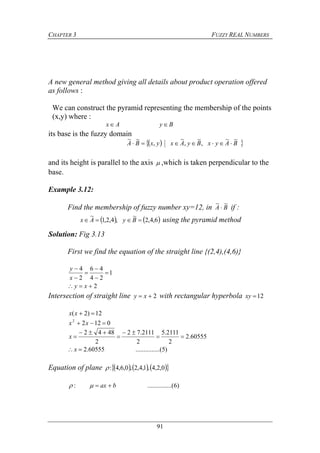 CHAPTER 3 FUZZY REAL NUMBERS
91
A new general method giving all details about product operation offered
as follows :
We can construct the pyramid representing the membership of the points
(x,y) where :
Ax By
its base is the fuzzy domain
  BAyxByAxyxBA
~~
,
~
,
~
,
~~

and its height is parallel to the axis  ,which is taken perpendicular to the
base.
Example 3.12:
Find the membership of fuzzy number xy=12, in BA
~~
 if :
   6,4,2
~
,4,2,1
~
 ByAx using the pyramid method
Solution: Fig 3.13
First we find the equation of the straight line {(2,4),(4,6)}
2
1
24
46
2
4







xy
x
y
Intersection of straight line 2 xy with rectangular hyperbola 12xy
12)2( xx
01222
 xx
60555.2
2
2111.5
2
2111.72
2
4842




x
)5.....(..........60555.2x
Equation of plane       0,2,4,1,4,2,0,6,4:
)6.....(..........: bax 
 