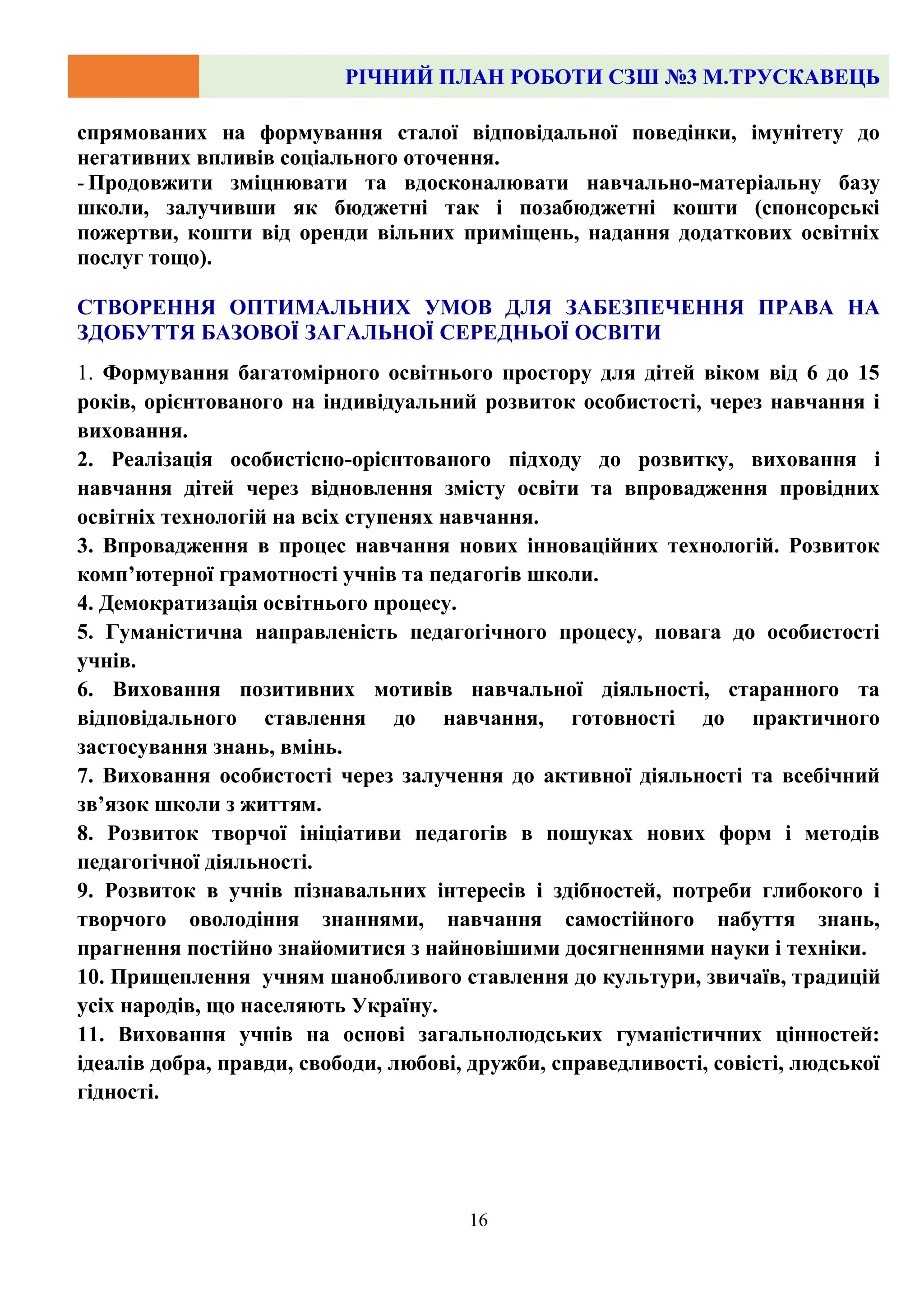РІЧНИЙ ПЛАН РОБОТИ СЗШ №3 М.ТРУСКАВЕЦЬ
16
спрямованих на формування сталої відповідальної поведінки, імунітету до
негативних впливів соціального оточення.
- Продовжити зміцнювати та вдосконалювати навчально-матеріальну базу
школи, залучивши як бюджетні так і позабюджетні кошти (спонсорські
пожертви, кошти від оренди вільних приміщень, надання додаткових освітніх
послуг тощо).
СТВОРЕННЯ ОПТИМАЛЬНИХ УМОВ ДЛЯ ЗАБЕЗПЕЧЕННЯ ПРАВА НА
ЗДОБУТТЯ БАЗОВОЇ ЗАГАЛЬНОЇ СЕРЕДНЬОЇ ОСВІТИ
1. Формування багатомірного освітнього простору для дітей віком від 6 до 15
років, орієнтованого на індивідуальний розвиток особистості, через навчання і
виховання.
2. Реалізація особистісно-орієнтованого підходу до розвитку, виховання і
навчання дітей через відновлення змісту освіти та впровадження провідних
освітніх технологій на всіх ступенях навчання.
3. Впровадження в процес навчання нових інноваційних технологій. Розвиток
комп’ютерної грамотності учнів та педагогів школи.
4. Демократизація освітнього процесу.
5. Гуманістична направленість педагогічного процесу, повага до особистості
учнів.
6. Виховання позитивних мотивів навчальної діяльності, старанного та
відповідального ставлення до навчання, готовності до практичного
застосування знань, вмінь.
7. Виховання особистості через залучення до активної діяльності та всебічний
зв’язок школи з життям.
8. Розвиток творчої ініціативи педагогів в пошуках нових форм і методів
педагогічної діяльності.
9. Розвиток в учнів пізнавальних інтересів і здібностей, потреби глибокого і
творчого оволодіння знаннями, навчання самостійного набуття знань,
прагнення постійно знайомитися з найновішими досягненнями науки і техніки.
10. Прищеплення учням шанобливого ставлення до культури, звичаїв, традицій
усіх народів, що населяють Україну.
11. Виховання учнів на основі загальнолюдських гуманістичних цінностей:
ідеалів добра, правди, свободи, любові, дружби, справедливості, совісті, людської
гідності.
 