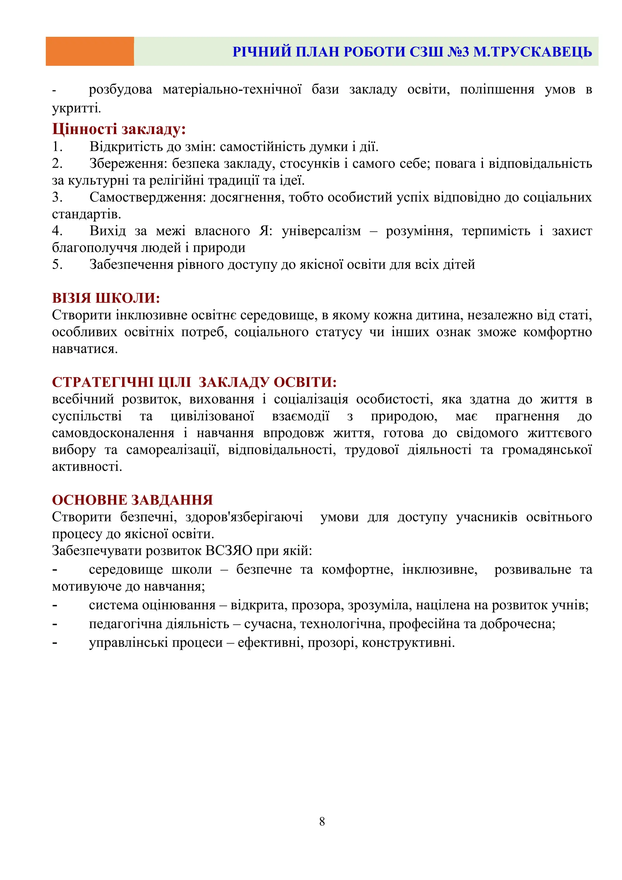 РІЧНИЙ ПЛАН РОБОТИ СЗШ №3 М.ТРУСКАВЕЦЬ
8
- розбудова матеріально-технічної бази закладу освіти, поліпшення умов в
укритті.
Цінності закладу:
1. Відкритість до змін: самостійність думки і дії.
2. Збереження: безпека закладу, стосунків і самого себе; повага і відповідальність
за культурні та релігійні традиції та ідеї.
3. Самоствердження: досягнення, тобто особистий успіх відповідно до соціальних
стандартів.
4. Вихід за межі власного Я: універсалізм – розуміння, терпимість і захист
благополуччя людей і природи
5. Забезпечення рівного доступу до якісної освіти для всіх дітей
ВІЗІЯ ШКОЛИ:
Створити інклюзивне освітнє середовище, в якому кожна дитина, незалежно від статі,
особливих освітніх потреб, соціального статусу чи інших ознак зможе комфортно
навчатися.
СТРАТЕГІЧНІ ЦІЛІ ЗАКЛАДУ ОСВІТИ:
всебічний розвиток, виховання і соціалізація особистості, яка здатна до життя в
суспільстві та цивілізованої взаємодії з природою, має прагнення до
самовдосконалення і навчання впродовж життя, готова до свідомого життєвого
вибору та самореалізації, відповідальності, трудової діяльності та громадянської
активності.
ОСНОВНЕ ЗАВДАННЯ
Створити безпечні, здоров'язберігаючі умови для доступу учасників освітнього
процесу до якісної освіти.
Забезпечувати розвиток ВСЗЯО при якій:
- середовище школи – безпечне та комфортне, інклюзивне, розвивальне та
мотивуюче до навчання;
- система оцінювання – відкрита, прозора, зрозуміла, націлена на розвиток учнів;
- педагогічна діяльність – сучасна, технологічна, професійна та доброчесна;
- управлінські процеси – ефективні, прозорі, конструктивні.
 
