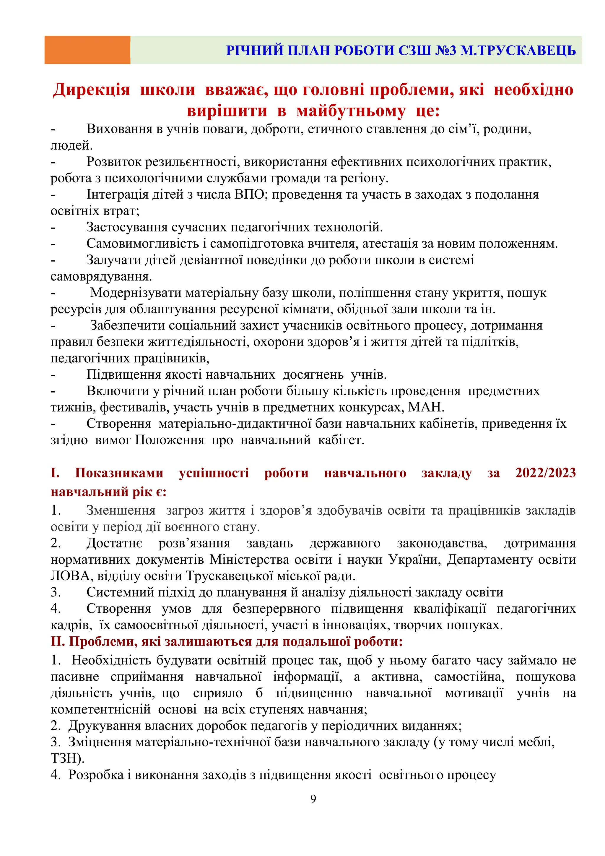 РІЧНИЙ ПЛАН РОБОТИ СЗШ №3 М.ТРУСКАВЕЦЬ
9
Дирекція школи вважає, що головні проблеми, які необхідно
вирішити в майбутньому це:
- Виховання в учнів поваги, доброти, етичного ставлення до сім’ї, родини,
людей.
- Розвиток резильєнтності, використання ефективних психологічних практик,
робота з психологічними службами громади та регіону.
- Інтеграція дітей з числа ВПО; проведення та участь в заходах з подолання
освітніх втрат;
- Застосування сучасних педагогічних технологій.
- Самовимогливість і самопідготовка вчителя, атестація за новим положенням.
- Залучати дітей девіантної поведінки до роботи школи в системі
самоврядування.
- Модернізувати матеріальну базу школи, поліпшення стану укриття, пошук
ресурсів для облаштування ресурсної кімнати, обідньої зали школи та ін.
- Забезпечити соціальний захист учасників освітнього процесу, дотримання
правил безпеки життєдіяльності, охорони здоров’я і життя дітей та підлітків,
педагогічних працівників,
- Підвищення якості навчальних досягнень учнів.
- Включити у річний план роботи більшу кількість проведення предметних
тижнів, фестивалів, участь учнів в предметних конкурсах, МАН.
- Створення матеріально-дидактичної бази навчальних кабінетів, приведення їх
згідно вимог Положення про навчальний кабігет.
І. Показниками успішності роботи навчального закладу за 2022/2023
навчальний рік є:
1. Зменшення загроз життя і здоров’я здобувачів освіти та працівників закладів
освіти у період дії воєнного стану.
2. Достатнє розв’язання завдань державного законодавства, дотримання
нормативних документів Міністерства освіти і науки України, Департаменту освіти
ЛОВА, відділу освіти Трускавецької міської ради.
3. Системний підхід до планування й аналізу діяльності закладу освіти
4. Створення умов для безперервного підвищення кваліфікації педагогічних
кадрів, їх самоосвітньої діяльності, участі в інноваціях, творчих пошуках.
ІІ. Проблеми, які залишаються для подальшої роботи:
1. Необхідність будувати освітній процес так, щоб у ньому багато часу займало не
пасивне сприймання навчальної інформації, а активна, самостійна, пошукова
діяльність учнів, що сприяло б підвищенню навчальної мотивації учнів на
компетентнісній основі на всіх ступенях навчання;
2. Друкування власних доробок педагогів у періодичних виданнях;
3. Зміцнення матеріально-технічної бази навчального закладу (у тому числі меблі,
ТЗН).
4. Розробка і виконання заходів з підвищення якості освітнього процесу
 