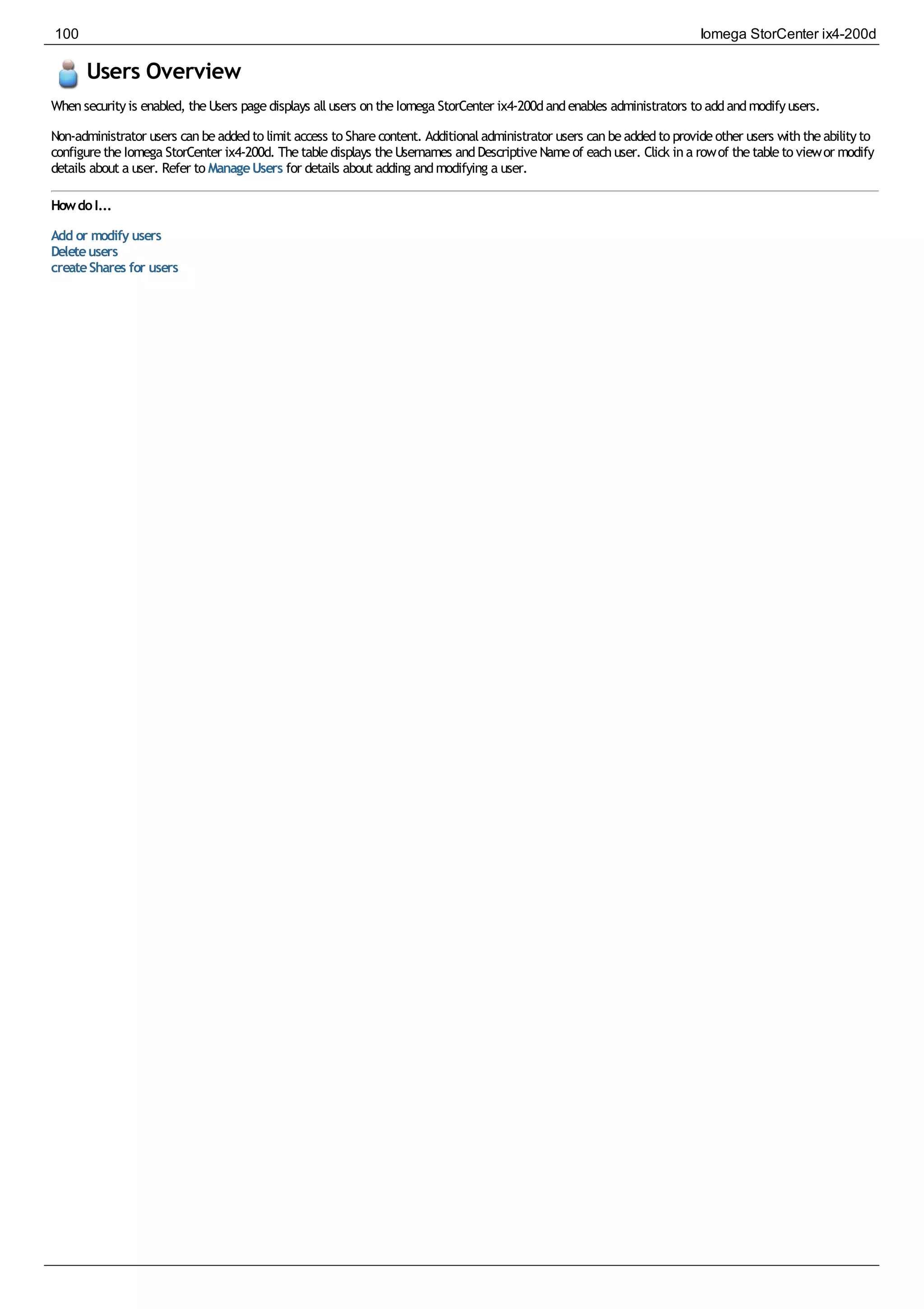 Users Overview
Whensecurityis enabled, theUsers pagedisplays allusers ontheIomega StorCenter ix4-200dandenables administrators to addandmodifyusers.
Non-administrator users canbeaddedto limit access to Sharecontent. Additionaladministrator users canbeaddedto provideother users withtheabilityto
configuretheIomega StorCenter ix4-200d. Thetabledisplays theUsernames andDescriptiveNameof eachuser. Click ina rowof thetableto viewor modify
details about a user. Refer to ManageUsers for details about adding andmodifying a user.
HowdoI...
Add or modify users
Deleteusers
createShares for users
100 Iomega StorCenter ix4-200d
 