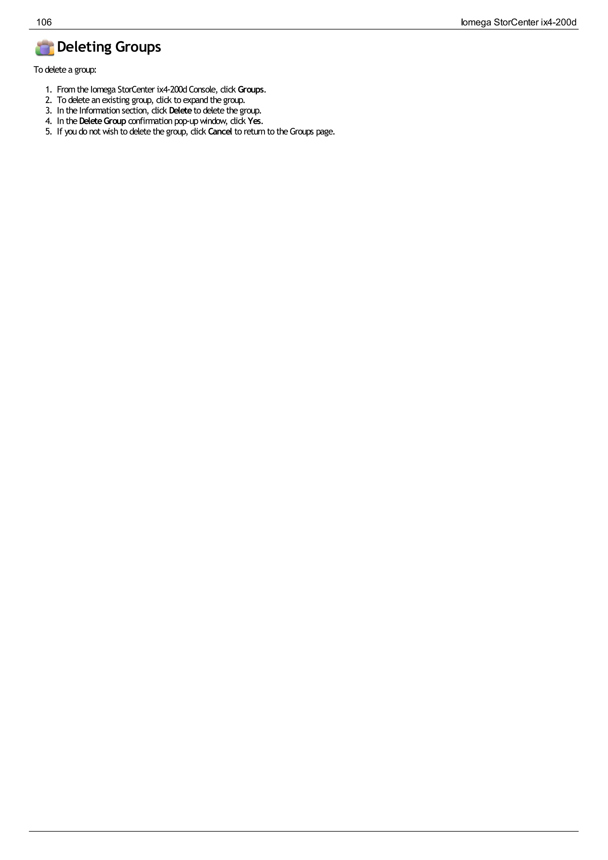Deleting Groups
To deletea group:
1. FromtheIomega StorCenter ix4-200dConsole, click Groups.
2. To deleteanexisting group, click to expandthegroup.
3. IntheInformationsection, click Deleteto deletethegroup.
4. IntheDeleteGroup confirmationpop-upwindow, click Yes.
5. If youdo not wishto deletethegroup, click Cancel to returnto theGroups page.
106 Iomega StorCenter ix4-200d
 