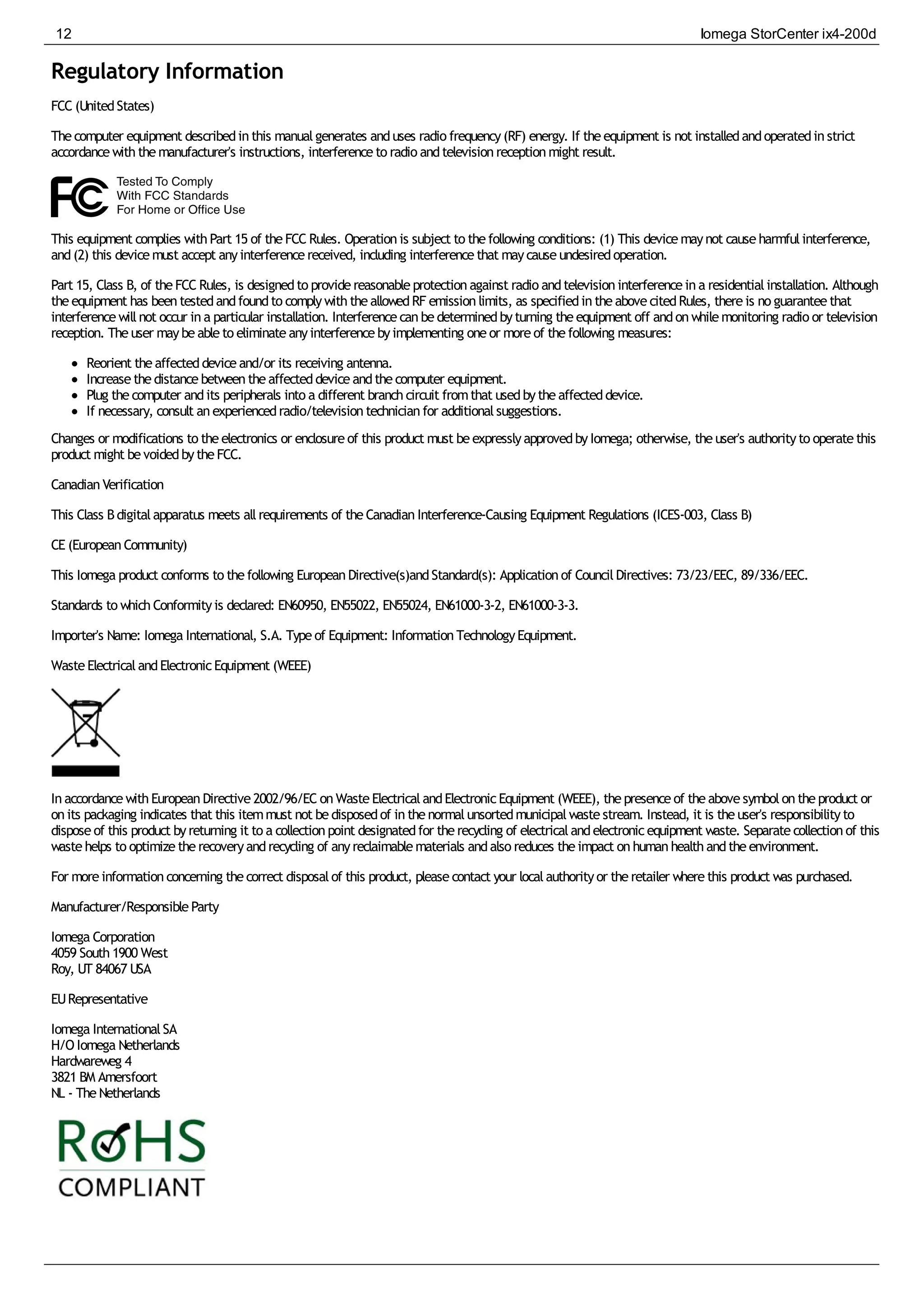 Regulatory Information
FCC (UnitedStates)
Thecomputer equipment describedinthis manualgenerates anduses radio frequency(RF) energy. If theequipment is not installedandoperatedinstrict
accordancewiththemanufacturer's instructions, interferenceto radio andtelevisionreceptionmight result.
This equipment complies withPart 15 of theFCC Rules. Operationis subject to thefollowing conditions: (1) This devicemaynot causeharmfulinterference,
and(2) this devicemust accept anyinterferencereceived, including interferencethat maycauseundesiredoperation.
Part 15, Class B, of theFCC Rules, is designedto providereasonableprotectionagainst radio andtelevisioninterferenceina residentialinstallation. Although
theequipment has beentestedandfoundto complywiththeallowedRF emissionlimits, as specifiedintheabovecitedRules, thereis no guaranteethat
interferencewillnot occur ina particular installation. Interferencecanbedeterminedbyturning theequipment off andonwhilemonitoring radio or television
reception. Theuser maybeableto eliminateanyinterferencebyimplementing oneor moreof thefollowing measures:
Reorient theaffecteddeviceand/or its receiving antenna.
Increasethedistancebetweentheaffecteddeviceandthecomputer equipment.
Plug thecomputer andits peripherals into a different branchcircuit fromthat usedbytheaffecteddevice.
If necessary, consult anexperiencedradio/televisiontechnicianfor additionalsuggestions.
Changes or modifications to theelectronics or enclosureof this product must beexpresslyapprovedbyIomega; otherwise, theuser's authorityto operatethis
product might bevoidedbytheFCC.
CanadianVerification
This Class Bdigitalapparatus meets allrequirements of theCanadianInterference-Causing Equipment Regulations (ICES-003, Class B)
CE (EuropeanCommunity)
This Iomega product conforms to thefollowing EuropeanDirective(s)andStandard(s): Applicationof CouncilDirectives: 73/23/EEC, 89/336/EEC.
Standards to whichConformityis declared: EN60950, EN55022, EN55024, EN61000-3-2, EN61000-3-3.
Importer's Name: Iomega International, S.A. Typeof Equipment: InformationTechnologyEquipment.
WasteElectricalandElectronicEquipment (WEEE)
InaccordancewithEuropeanDirective2002/96/EC onWasteElectricalandElectronicEquipment (WEEE), thepresenceof theabovesymbolontheproduct or
onits packaging indicates that this itemmust not bedisposedof inthenormalunsortedmunicipalwastestream. Instead, it is theuser's responsibilityto
disposeof this product byreturning it to a collectionpoint designatedfor therecycling of electricalandelectronicequipment waste. Separatecollectionof this
wastehelps to optimizetherecoveryandrecycling of anyreclaimablematerials andalso reduces theimpact onhumanhealthandtheenvironment.
For moreinformationconcerning thecorrect disposalof this product, pleasecontact your localauthorityor theretailer wherethis product was purchased.
Manufacturer/ResponsibleParty
Iomega Corporation
4059 South1900 West
Roy, UT 84067 USA
EURepresentative
Iomega InternationalSA
H/OIomega Netherlands
Hardwareweg 4
3821 BM Amersfoort
NL - TheNetherlands
12 Iomega StorCenter ix4-200d
 
