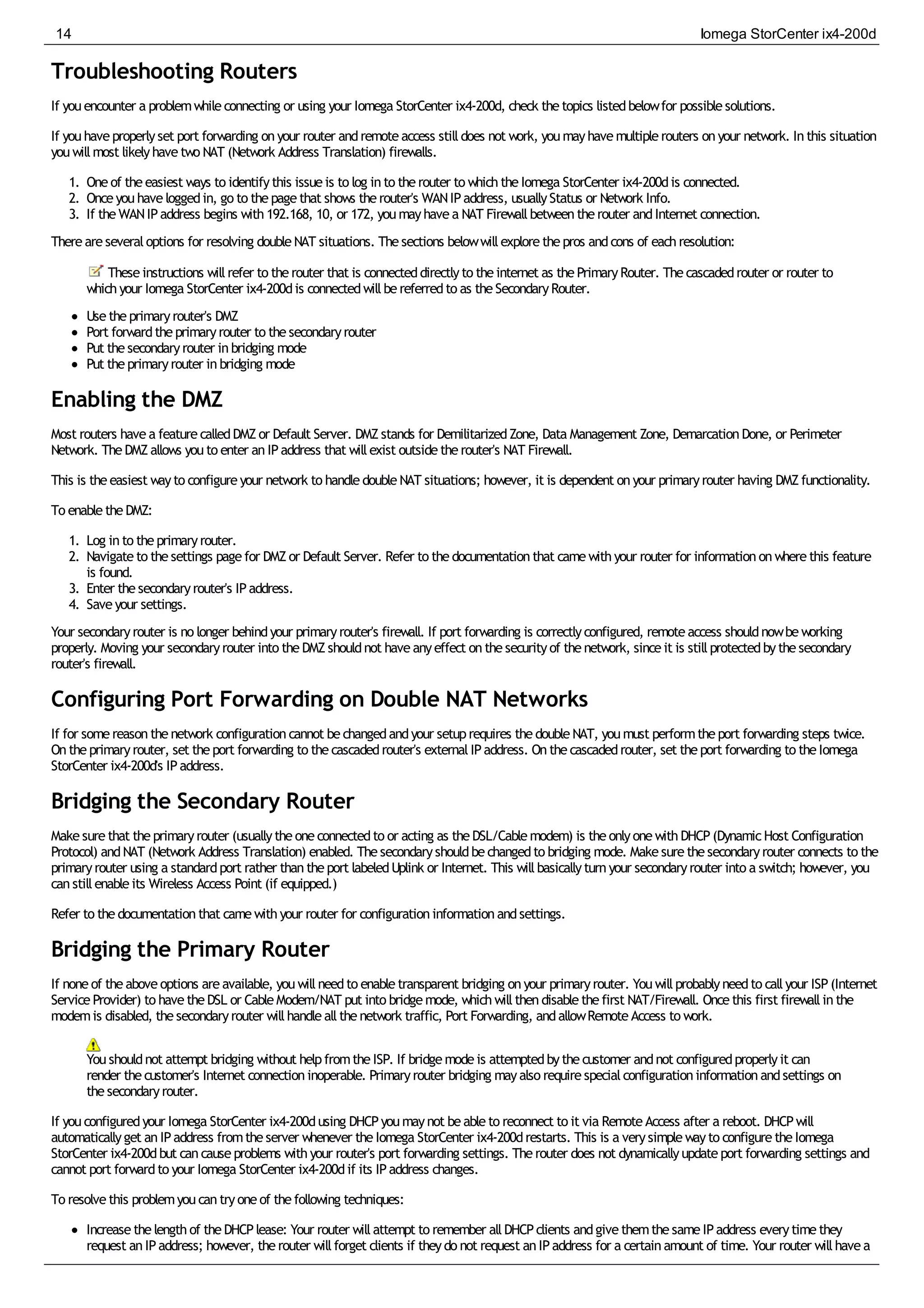 Troubleshooting Routers
If youencounter a problemwhileconnecting or using your Iomega StorCenter ix4-200d, check thetopics listedbelowfor possiblesolutions.
If youhaveproperlyset port forwarding onyour router andremoteaccess stilldoes not work, youmayhavemultiplerouters onyour network. Inthis situation
youwillmost likelyhavetwo NAT (Network Address Translation) firewalls.
1. Oneof theeasiest ways to identifythis issueis to log into therouter to whichtheIomega StorCenter ix4-200dis connected.
2. Onceyouhaveloggedin, go to thepagethat shows therouter's WANIPaddress, usuallyStatus or Network Info.
3. If theWANIPaddress begins with192.168, 10, or 172, youmayhavea NAT Firewallbetweentherouter andInternet connection.
Thereareseveraloptions for resolving doubleNAT situations. Thesections belowwillexplorethepros andcons of eachresolution:
Theseinstructions willrefer to therouter that is connecteddirectlyto theinternet as thePrimaryRouter. Thecascadedrouter or router to
whichyour Iomega StorCenter ix4-200dis connectedwillbereferredto as theSecondaryRouter.
Usetheprimaryrouter's DMZ
Port forwardtheprimaryrouter to thesecondaryrouter
Put thesecondaryrouter inbridging mode
Put theprimaryrouter inbridging mode
Enabling the DMZ
Most routers havea featurecalledDMZor Default Server. DMZstands for DemilitarizedZone, Data Management Zone, DemarcationDone, or Perimeter
Network. TheDMZallows youto enter anIPaddress that willexist outsidetherouter's NAT Firewall.
This is theeasiest wayto configureyour network to handledoubleNAT situations; however, it is dependent onyour primaryrouter having DMZfunctionality.
To enabletheDMZ:
1. Log into theprimaryrouter.
2. Navigateto thesettings pagefor DMZor Default Server. Refer to thedocumentationthat camewithyour router for informationonwherethis feature
is found.
3. Enter thesecondaryrouter's IPaddress.
4. Saveyour settings.
Your secondaryrouter is no longer behindyour primaryrouter's firewall. If port forwarding is correctlyconfigured, remoteaccess shouldnowbeworking
properly. Moving your secondaryrouter into theDMZshouldnot haveanyeffect onthesecurityof thenetwork, sinceit is stillprotectedbythesecondary
router's firewall.
Configuring Port Forwarding on Double NAT Networks
If for somereasonthenetwork configurationcannot bechangedandyour setuprequires thedoubleNAT, youmust performtheport forwarding steps twice.
Ontheprimaryrouter, set theport forwarding to thecascadedrouter's externalIPaddress. Onthecascadedrouter, set theport forwarding to theIomega
StorCenter ix4-200d's IPaddress.
Bridging the Secondary Router
Makesurethat theprimaryrouter (usuallytheoneconnectedto or acting as theDSL/Cablemodem) is theonlyonewithDHCP(DynamicHost Configuration
Protocol) andNAT (Network Address Translation) enabled. Thesecondaryshouldbechangedto bridging mode. Makesurethesecondaryrouter connects to the
primaryrouter using a standardport rather thantheport labeledUplink or Internet. This willbasicallyturnyour secondaryrouter into a switch; however, you
canstillenableits Wireless Access Point (if equipped.)
Refer to thedocumentationthat camewithyour router for configurationinformationandsettings.
Bridging the Primary Router
If noneof theaboveoptions areavailable, youwillneedto enabletransparent bridging onyour primaryrouter. Youwillprobablyneedto callyour ISP(Internet
ServiceProvider) to havetheDSL or CableModem/NAT put into bridgemode, whichwillthendisablethefirst NAT/Firewall. Oncethis first firewallinthe
modemis disabled, thesecondaryrouter willhandleallthenetwork traffic, Port Forwarding, andallowRemoteAccess to work.
Youshouldnot attempt bridging without helpfromtheISP. If bridgemodeis attemptedbythecustomer andnot configuredproperlyit can
render thecustomer's Internet connectioninoperable. Primaryrouter bridging mayalso requirespecialconfigurationinformationandsettings on
thesecondaryrouter.
If youconfiguredyour Iomega StorCenter ix4-200dusing DHCPyoumaynot beableto reconnect to it via RemoteAccess after a reboot. DHCPwill
automaticallyget anIPaddress fromtheserver whenever theIomega StorCenter ix4-200drestarts. This is a verysimplewayto configuretheIomega
StorCenter ix4-200dbut cancauseproblems withyour router's port forwarding settings. Therouter does not dynamicallyupdateport forwarding settings and
cannot port forwardto your Iomega StorCenter ix4-200dif its IPaddress changes.
To resolvethis problemyoucantryoneof thefollowing techniques:
Increasethelengthof theDHCPlease: Your router willattempt to remember allDHCPclients andgivethemthesameIPaddress everytimethey
request anIPaddress; however, therouter willforget clients if theydo not request anIPaddress for a certainamount of time. Your router willhavea
14 Iomega StorCenter ix4-200d
 