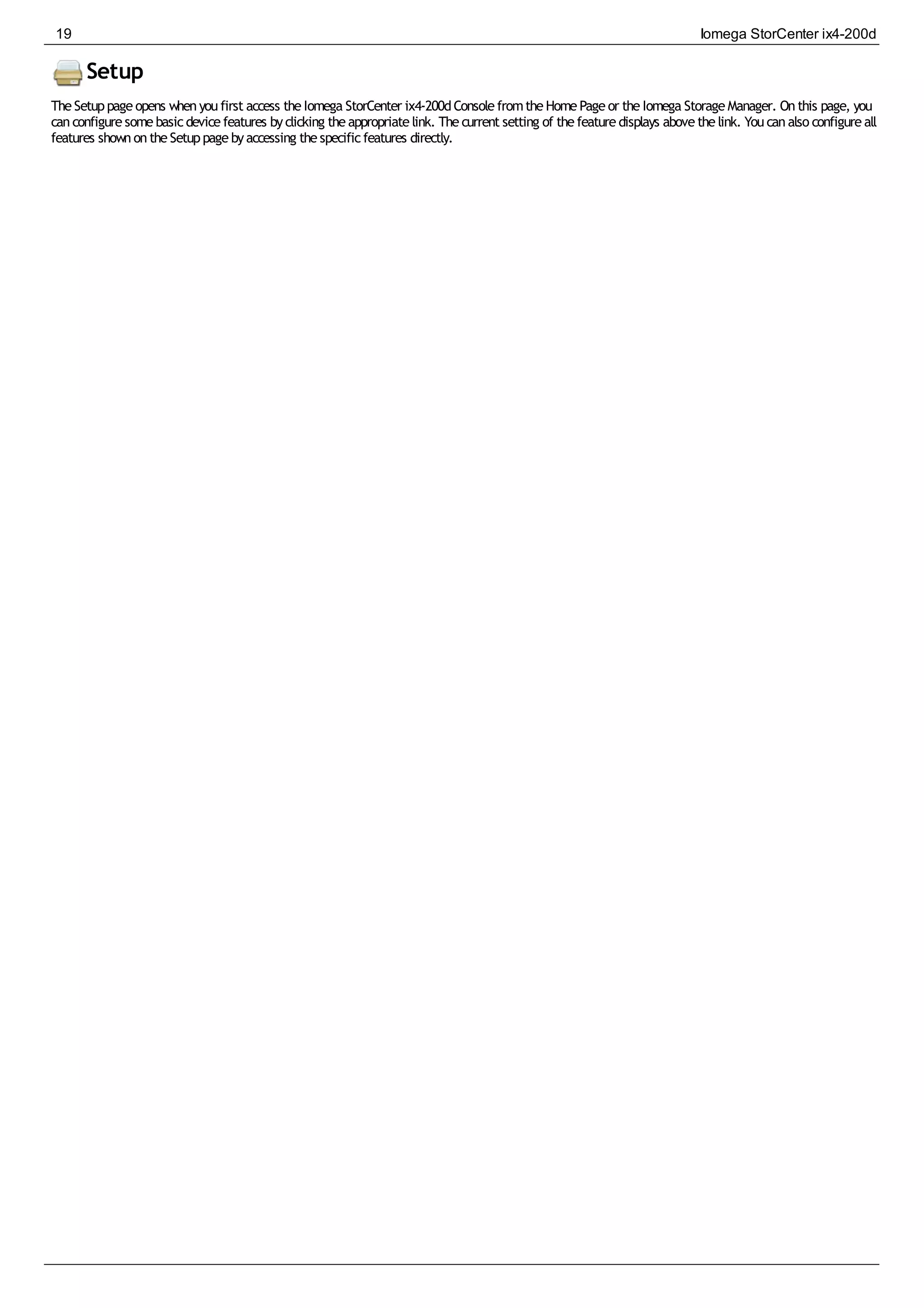 Setup
TheSetuppageopens whenyoufirst access theIomega StorCenter ix4-200dConsolefromtheHomePageor theIomega StorageManager. Onthis page, you
canconfiguresomebasicdevicefeatures byclicking theappropriatelink. Thecurrent setting of thefeaturedisplays abovethelink. Youcanalso configureall
features shownontheSetuppagebyaccessing thespecificfeatures directly.
19 Iomega StorCenter ix4-200d
 