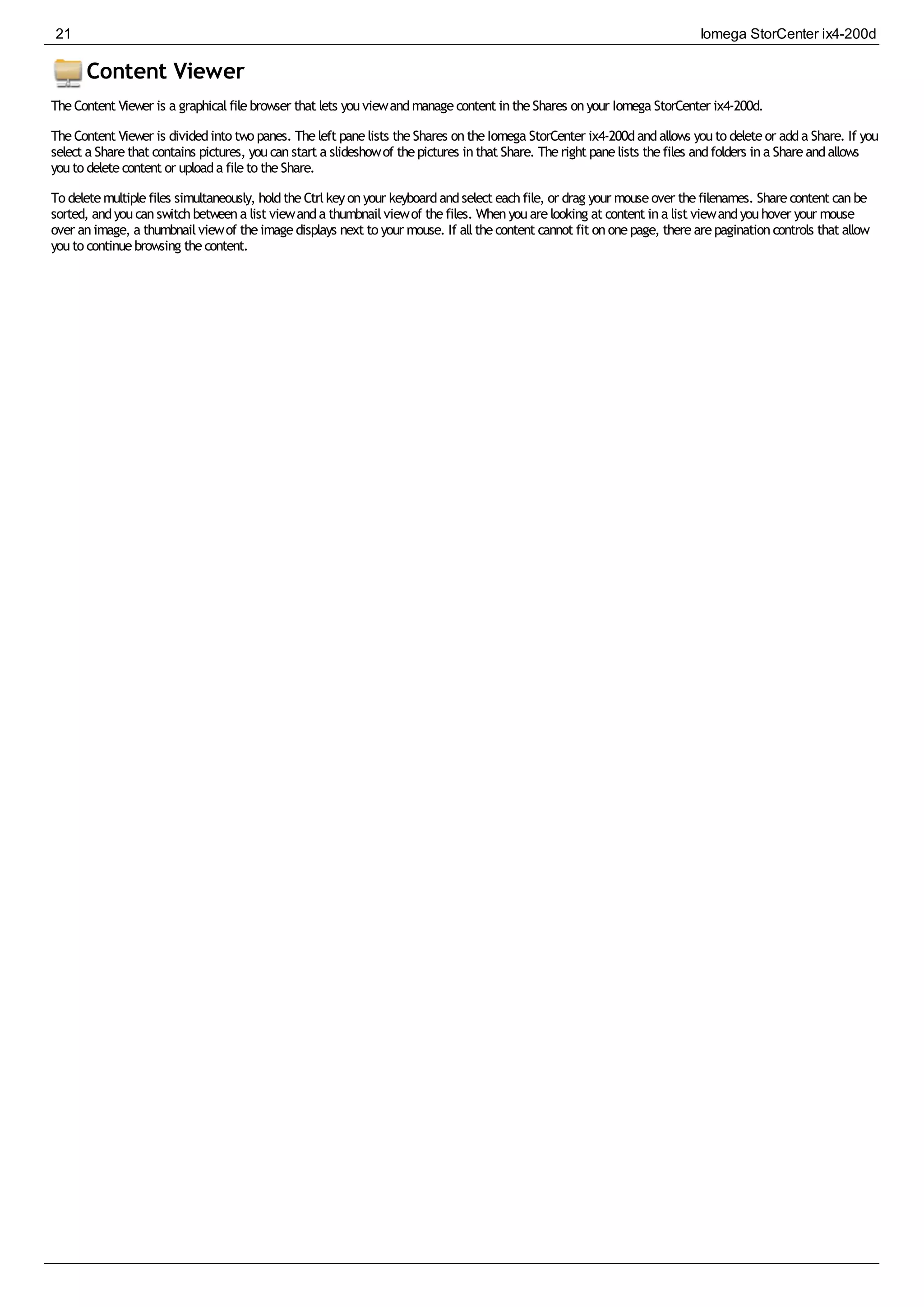 Content Viewer
TheContent Viewer is a graphicalfilebrowser that lets youviewandmanagecontent intheShares onyour Iomega StorCenter ix4-200d.
TheContent Viewer is dividedinto two panes. Theleft panelists theShares ontheIomega StorCenter ix4-200dandallows youto deleteor adda Share. If you
select a Sharethat contains pictures, youcanstart a slideshowof thepictures inthat Share. Theright panelists thefiles andfolders ina Shareandallows
youto deletecontent or uploada fileto theShare.
To deletemultiplefiles simultaneously, holdtheCtrlkeyonyour keyboardandselect eachfile, or drag your mouseover thefilenames. Sharecontent canbe
sorted, andyoucanswitchbetweena list viewanda thumbnailviewof thefiles. Whenyouarelooking at content ina list viewandyouhover your mouse
over animage, a thumbnailviewof theimagedisplays next to your mouse. If allthecontent cannot fit ononepage, therearepaginationcontrols that allow
youto continuebrowsing thecontent.
21 Iomega StorCenter ix4-200d
 